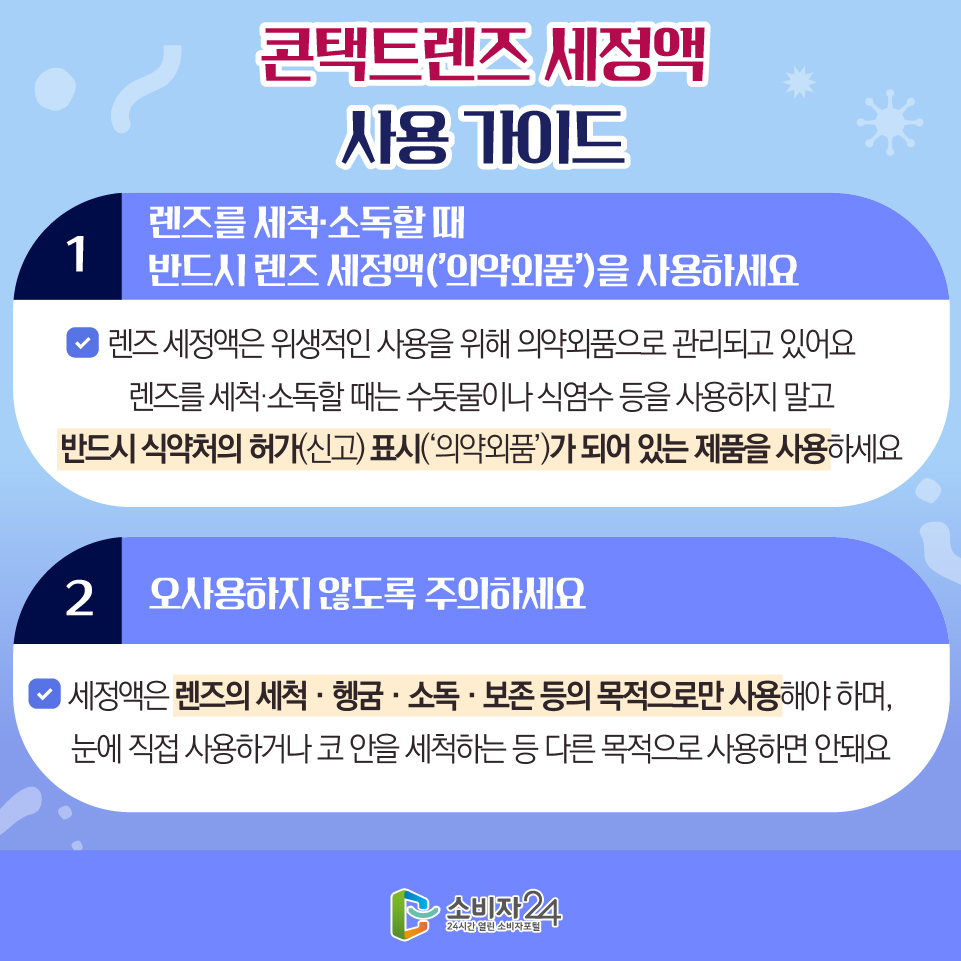 콘택트렌즈 세정액 사용 가이드 1) 렌즈를 세척·소독할 때 반드시 렌즈 세정액(’의약외품’)을 사용하세요 - 렌즈 세정액은 위생적인 사용을 위해 의약외품으로 관리되고 있어요 렌즈를 세척·소독할 때는 수돗물이나 식염수 등을 사용하지 말고 반드시 식약처의 허가(신고) 표시(‘의약외품’)가 되어 있는 제품을 사용하세요 2) 오사용하지 않도록 주의하세요 - 세정액은 렌즈의 세척‧헹굼‧소독‧보존 등의 목적으로만 사용해야 하며, 눈에 직접 사용하거나 코 안을 세척하는 등 다른 목적으로 사용하면 안돼요