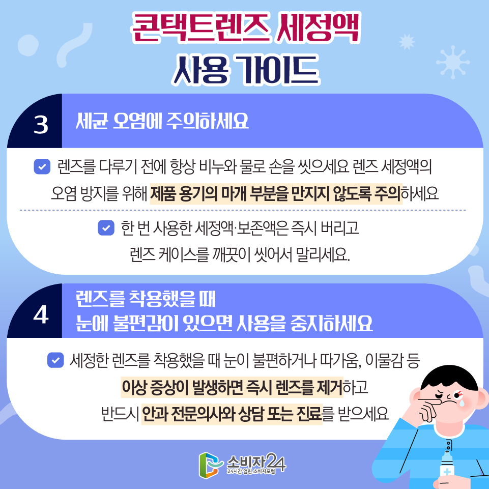 콘택트렌즈 세정액 사용 가이드 3) 세균 오염에 주의하세요 - 렌즈를 다루기 전에 항상 비누와 물로 손을 씻으세요 렌즈 세정액의 오염 방지를 위해 제품 용기의 마개 부분을 만지지 않도록 주의하세요 - 한 번 사용한 세정액·보존액은 즉시 버리고 렌즈 케이스를 깨끗이 씻어서 말리세요. 4) 렌즈를 착용했을 때 눈에 불편감이 있으면 사용을 중지하세요 - 세정한 렌즈를 착용했을 때 눈이 불편하거나 따가움, 이물감 등 이상 증상이 발생하면 즉시 렌즈를 제거하고 반드시 안과 전문의사와 상담 또는 진료를 받으세요
