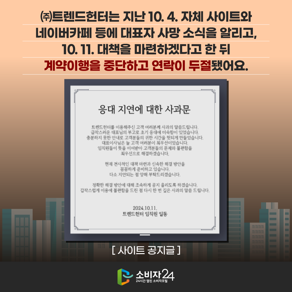㈜트렌드헌터는 지난 10. 4. 자체 사이트와 네이버카페 등에 대표자 사망 소식을 알리고, 10. 11. 대책을 마련하겠다고 한 뒤 계약이행을 중단하고 연락이 두절됐어요. [사이트 공지글] 응대 지연에 대한 사과문. 트렌드헌터를 이용해주신 고객 여러분께 사과의 말씀드립니다. 급작스러운 대표님의 부고로 초기 응대에 미숙함이 있었습니다. 충분하지 못한 안내로 고객분들의 귀한 시간을 헛되게 만들었습니다. 임직원들이 뜻을 이어받아 고객분들의 문제와 불편함을 최우선으로 해결하겠습니다. 현재 전사적인 대책마련과 신속한 해결방안을 꼼꼼하게 준비하고 있습니다. 다소 지연되는 점 양해부탁드리곘습니다. 정확한 해결방안에 대해 조속하게 공지 올리도록 하겠습니다. 갑작스럽게 이용에 불편함을 드린 점 다시 한 번 깊은 사과의 말씀드립니다. 2024.10.11. 트렌드헌터 임직원 일동