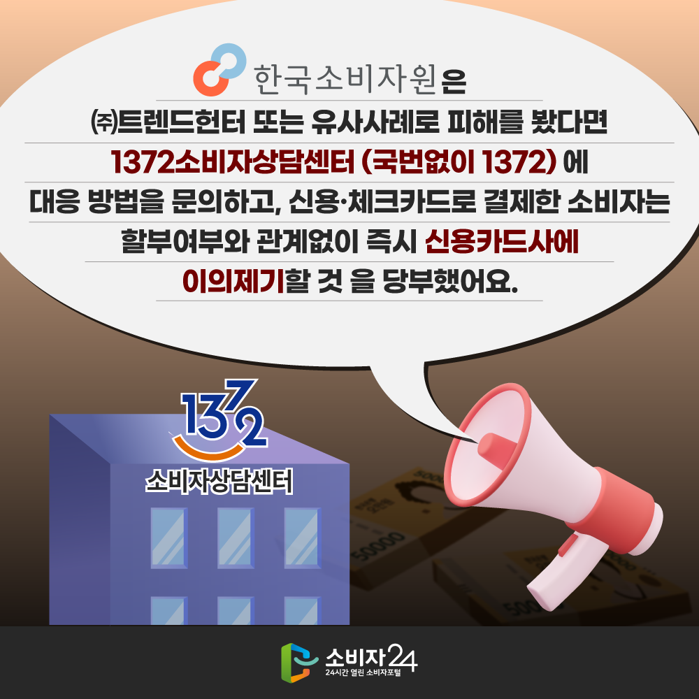 한국소비자원은 ㈜트렌드헌터 또는 유사사례로 피해를 봤다면 1372소비자상담센터(국번없이 1372)에 대응 방법을 문의하고, 신용･체크카드로 결제한 소비자는 할부 여부와 관계없이 즉시 신용카드사에 이의제기할 것을 당부했어요.