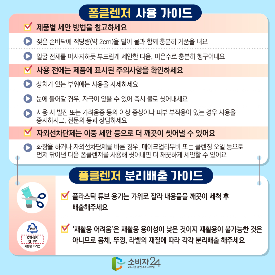 [폼클렌저 사용 가이드] 1) 제품별 세안 방법을 참고하세요 : - 젖은 손바닥에 적당량(약 2cm)을 덜어 물과 함께 충분히 거품을 내요 - 얼굴 전체를 마사지하듯 부드럽게 세안한 다음, 미온수로 충분히 헹구어내요 2) 사용 전에는 제품에 표시된 주의사항을 확인하세요 - 상처가 있는 부위에는 사용을 자제하세요 - 눈에 들어갈 경우, 자극이 있을 수 있어 즉시 물로 씻어내세요 - 사용 시 발진 또는 가려움증 등의 이상 증상이나 피부 부작용이 있는 경우 사용을 중지하시고, 전문의 등과 상담하세요 3) 자외선차단제는 이중 세안 등으로 더 깨끗이 씻어낼 수 있어요 - 화장을 하거나 자외선차단제를 바른 경우, 메이크업리무버 또는 클렌징 오일 등으로 먼저 닦아낸 다음 폼클렌저를 사용해 씻어내면 더 깨끗하게 세안할 수 있어요 [폼클렌저 분리배출 가이드] 1) 플라스틱 튜브 용기는 가위로 잘라 내용물을 깨끗이 세척 후 배출해주세요 2) ‘재활용 어려움’은 재활용 용이성이 낮은 것이지 재활용이 불가능한 것은 아니므로 몸체, 뚜껑, 라벨의 재질에 따라 각각 분리배출 해주세요