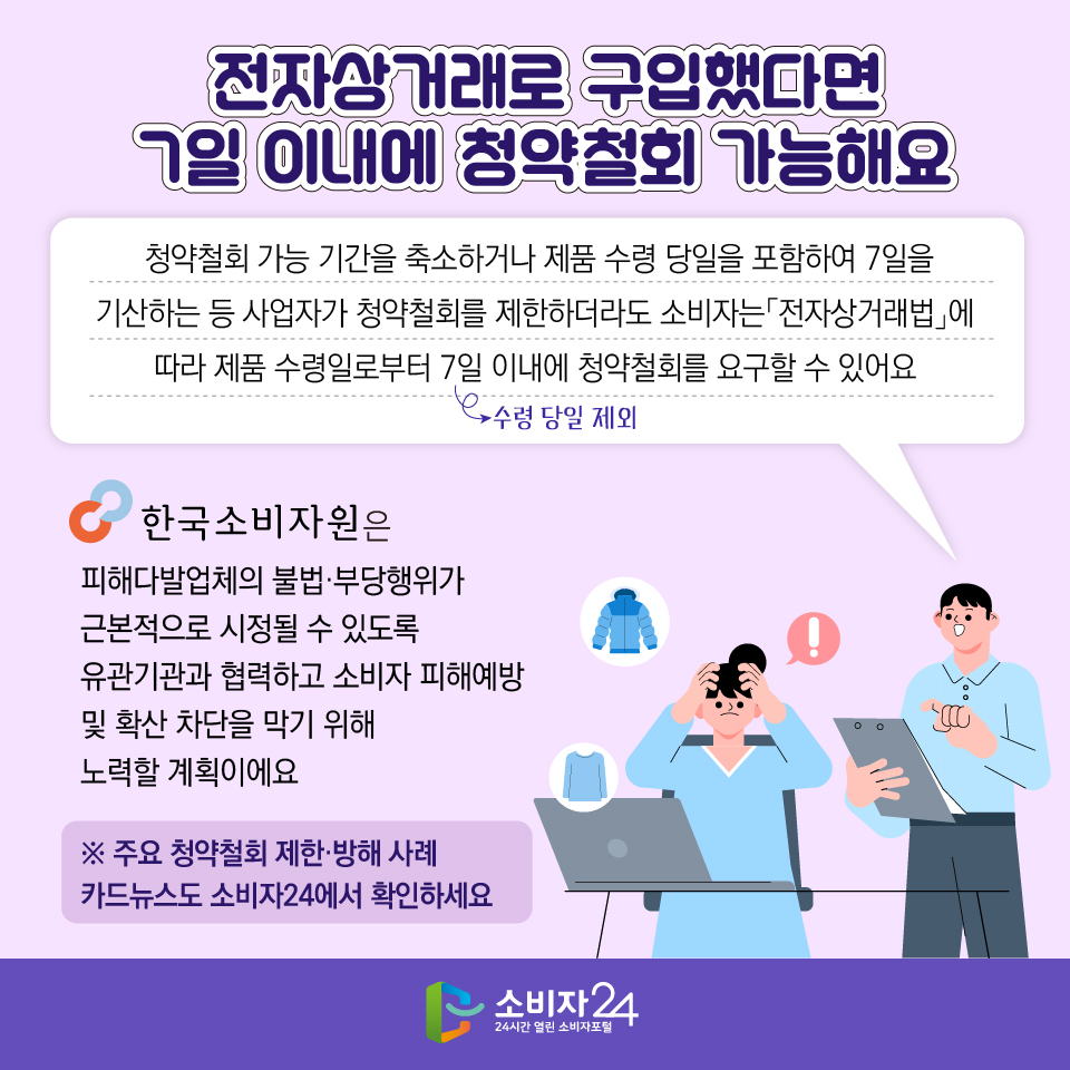 전자상거래로 구입했다면 7일 이내에 청약철회 가능해요  청약철회 가능 기간을 축소하거나 제품 수령 당일을 포함하여 7일을 기산하는 등 사업자가 청약철회를 제한하더라도 소비자는「전자상거래법」에 따라 제품 수령일로부터 7일 이내(수령 당일 제외)에 청약철회를 요구할 수 있어요. 한국소비자원은 피해다발업체의 불법·부당행위가 근본적으로 시정될 수 있도록 유관기관과 협력하고 소비자 피해예방 및 확산 차단을 막기 위해 노력할 계획이에요 ※ 주요 청약철회 제한·방해 사례 카드뉴스도 소비자24에서 확인하세요
