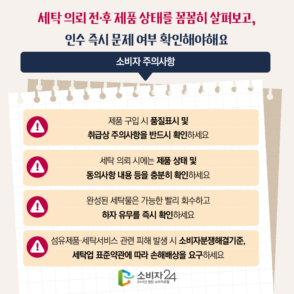 세탁 의뢰 전·후 제품 상태를 꼼꼼히 살펴보고, 인수 즉시 문제 여부 확인해야해요 [소비자 주의사항] - 제품 구입 시 품질표시 및 취급상 주의사항을 반드시 확인하세요 - 세탁 의뢰 시에는 제품 상태 및 동의사항 내용 등을 충분히 확인하세요 - 완성된 세탁물은 가능한 빨리 회수하고 하자 유무를 즉시 확인하세요 - 섬유제품·세탁서비스 관련 피해 발생 시 소비자분쟁해결기준, 세탁업 표준약관에 따라 손해배상을 요구하세요 