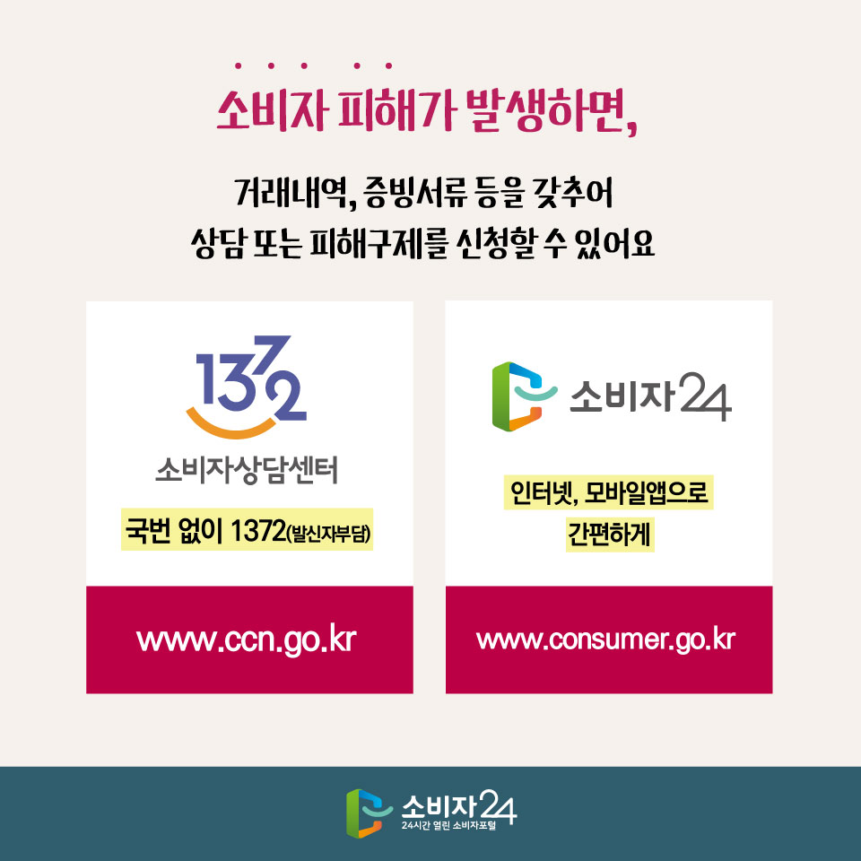 소비자 피해가 발생하면, 거래내역, 증빙서류 등을 갖추어 상담 또는 피해구제를 신청할 수 있어요 1372 소비자상담센터 국번 없이 1372(발신자부담) www.ccn.go.kr 소비자24 인터넷, 모바일앱으로 간편하게 www.consumer.go.kr