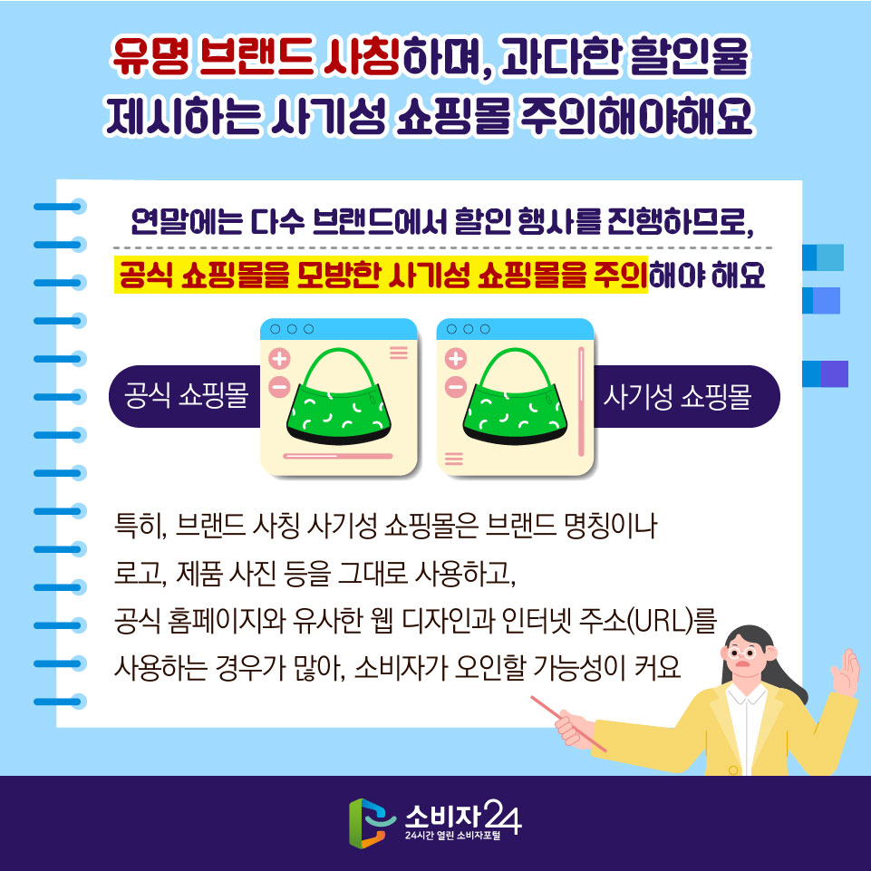 유명 브랜드 사칭하며, 과다한 할인율 제시하는 사기성 쇼핑몰 주의해야 해요 - 연말에는 다수 브랜드에서 할인 행사를 진행하므로, 공식 쇼핑몰을 모방한 사기성 쇼핑몰을 주의해야 해요 특히, 브랜드 사칭 사기성 쇼핑몰은 브랜드 명칭이나 로고, 제품 사진 등을 그대로 사용하고, 공식 홈페이지와 유사한 웹 디자인과 인터넷 주소(URL)를 사용하는 경우가 많아, 소비자가 오인할 가능성이 커요