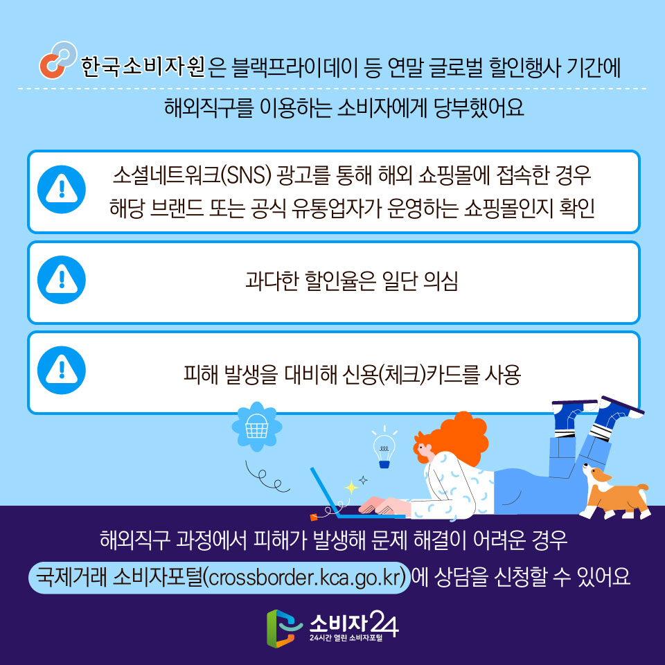 한국소비자원은 블랙프라이데이 등 연말 글로벌 할인행사 기간에 해외직구를 이용하는 소비자에게 당부했어요 - 소셜네트워크(SNS) 광고를 통해 해외 쇼핑몰에 접속한 경우 해당 브랜드 또는 공식 유통업자가 운영하는 쇼핑몰인지 확인 - 과다한 할인율은 일단 의심 - 피해 발생을 대비해 신용(체크)카드를 사용 ※ 해외직구 과정에서 피해가 발생해 문제 해결이 어려운 경우 국제거래 소비자포털(crossborder.kca.go.kr) 에 상담을 신청할 수 있어요