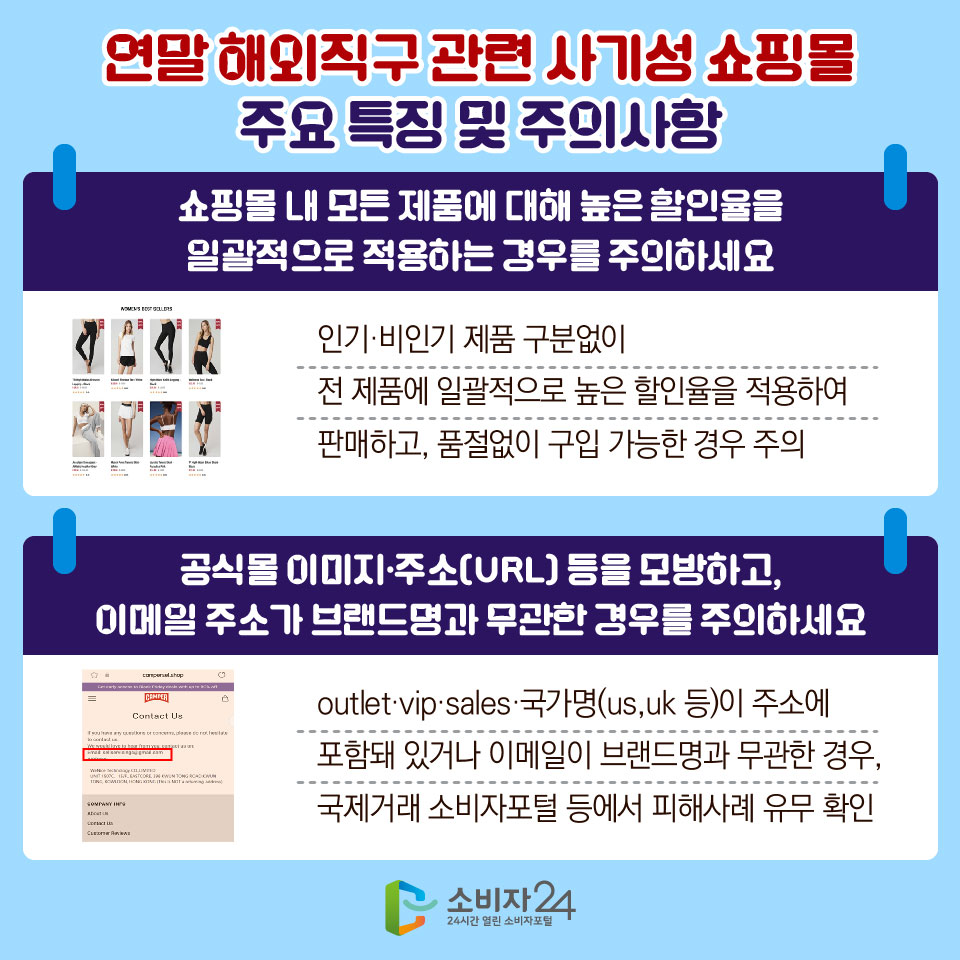 연말 해외직구 관련 사기성 쇼핑몰 주요 특징 및 주의사항 3) 쇼핑몰 내 모든 제품에 대해 높은 할인율을 일괄적으로 적용하는 경우를 주의하세요 - 인기·비인기 제품 구분없이 전 제품에 일괄적으로 높은 할인율을 적용하여 판매하고, 품절없이 구입 가능한 경우 주의 4) 공식몰 이미지·주소(URL) 등을 모방하고, 이메일 주소가 브랜드명과 무관한 경우를 주의하세요 - outlet·vip·sales·국가명(us,uk 등)이 주소에 포함돼 있거나 이메일이 브랜드명과 무관한 경우, 국제거래 소비자포털 등에서 피해사례 유무 확인 
