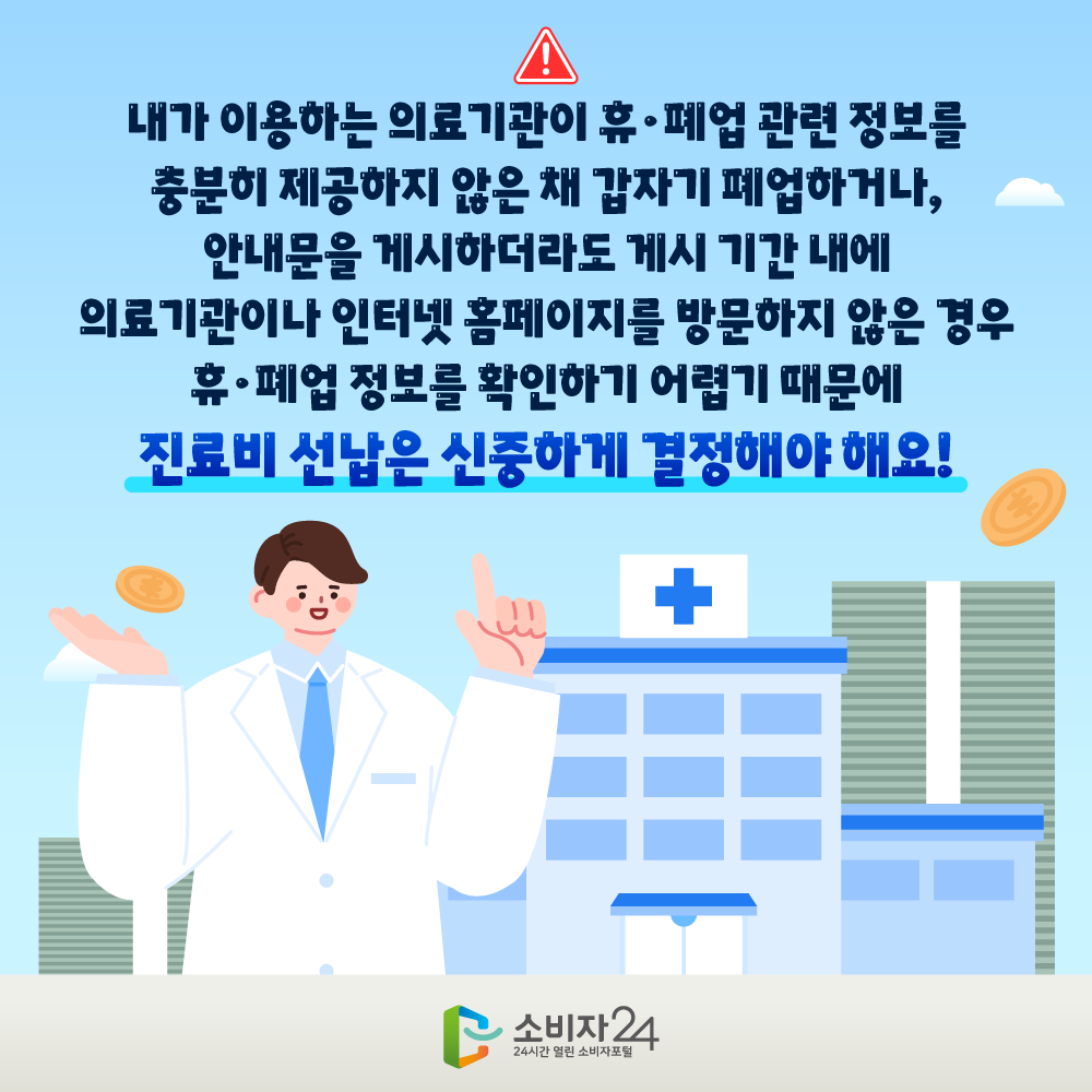 내가 이용하는 의료기관이 휴‧폐업 관련 정보를 충분히 제공하지 않은 채 갑자기 폐업하거나, 안내문을 게시하더라도 게시 기간 내에 의료기관이나 인터넷 홈페이지를 방문하지 않은 경우 휴·폐업 정보를 확인하기 어렵기 때문에 진료비 선납은 신중하게 결정해야 해요!