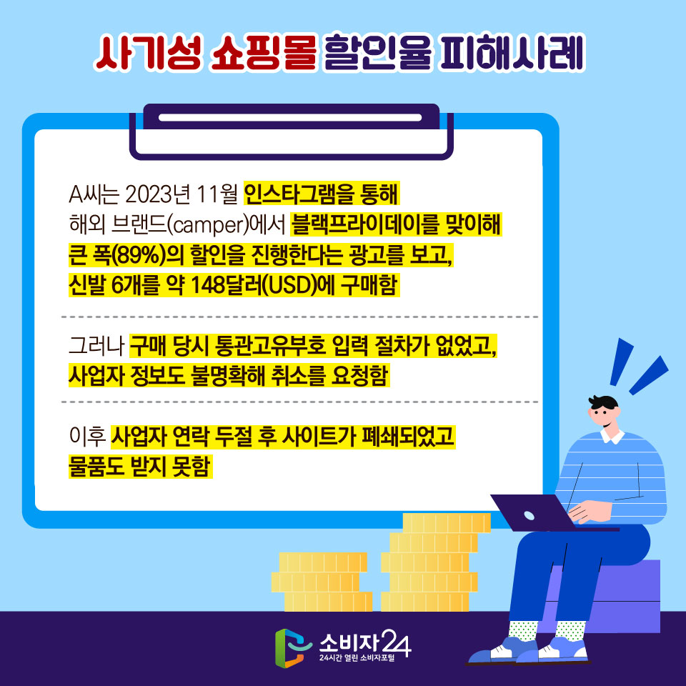사기성 쇼핑몰 할인율 피해사례 - A씨는 2023년 11월 인스타그램을 통해 해외 브랜드(camper)에서 블랙프라이데이를 맞이해 큰 폭(89%)의 할인을 진행한다는 광고를 보고, 신발 6개를 약 148달러(USD)에 구매함 - 그러나 구매 당시 통관고유부호 입력 절차가 없었고, 사업자 정보도 불명확해 취소를 요청함 - 이후 사업자 연락 두절 후 사이트가 폐쇄되었고 물품도 받지 못함 