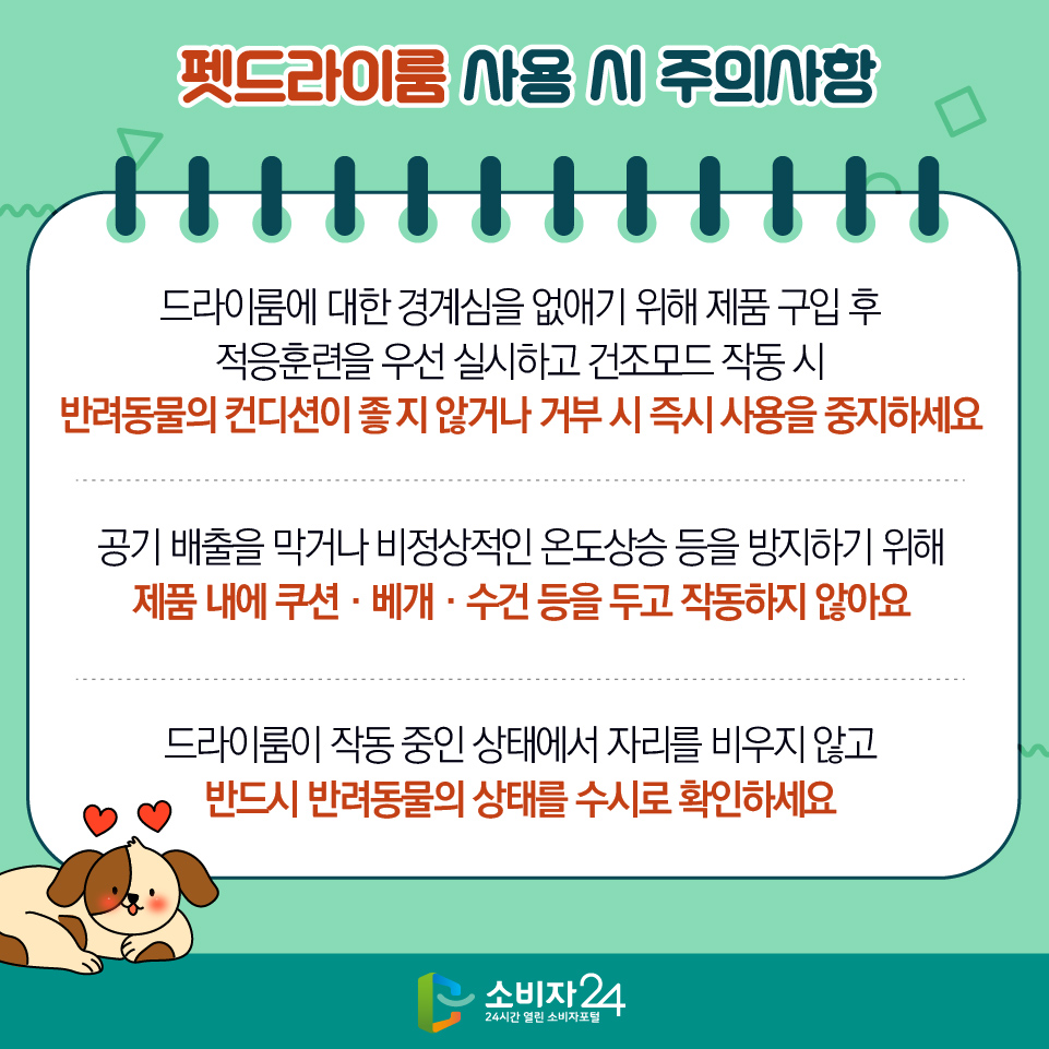 펫드라이룸 사용 시 주의사항 1) 드라이룸에 대한 경계심을 없애기 위해 제품 구입 후 적응훈련을 우선 실시하고 건조모드 작동 시 반려동물의 컨디션이 좋지 않거나 거부 시 즉시 사용을 중지하세요 2) 공기 배출을 막거나 비정상적인 온도상승 등을 방지하기 위해 제품 내에 쿠션‧베개‧수건 등을 두고 작동하지 않아요 3) 드라이룸이 작동 중인 상태에서 자리를 비우지 않고 반드시 반려동물의 상태를 수시로 확인하세요