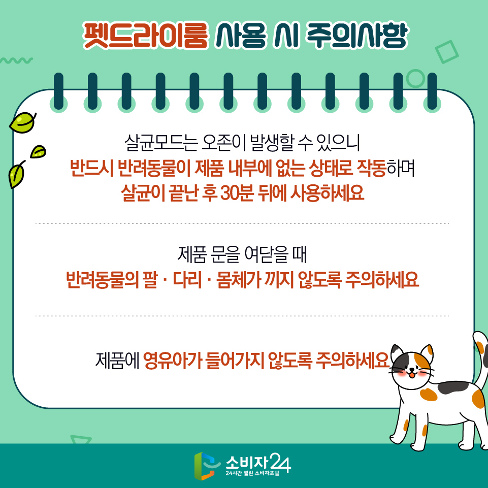 펫드라이룸 사용 시 주의사항 1) 살균모드는 오존이 발생할 수 있으니 반드시 반려동물이 제품 내부에 없는 상태로 작동하며 살균이 끝난 후 30분 뒤에 사용하세요 2) 제품 문을 여닫을 때 반려동물의 팔‧다리‧몸체가 끼지 않도록 주의하세요 3) 제품에 영유아가 들어가지 않도록 주의하세요