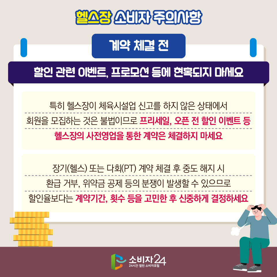 헬스장 소비자 주의사항 [계약 체결 전] 할인 관련 이벤트, 프로모션 등에 현혹되지 마세요 - 특히 헬스장이 체육시설업 신고를 하지 않은 상태에서 회원을 모집하는 것은 불법이므로 프리세일, 오픈 전 할인 이벤트 등 헬스장의 사전영업을 통한 계약은 체결하지 마세요 - 장기(헬스) 또는 다회(PT) 계약 체결 후 중도 해지 시 환급 거부, 위약금 공제 등의 분쟁이 발생할 수 있으므로 할인율보다는 계약기간, 횟수 등을 고민한 후 신중하게 결정하세요 