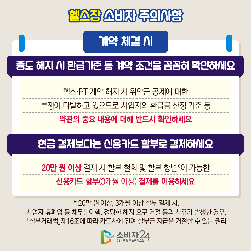 헬스장 소비자 주의사항 [계약 체결 시] 1) 중도 해지 시 환급기준 등 계약 조건을 꼼꼼히 확인하세요 - 헬스·PT 계약 해지 시 위약금 공제에 대한 분쟁이 다발하고 있으므로 사업자의 환급금 산정 기준 등 약관의 중요 내용에 대해 반드시 확인하세요 / 2) 현금 결제보다는 신용카드 할부로 결제하세요 - 20만 원 이상 결제 시 할부 철회 및 할부 항변*이 가능한 신용카드 할부(3개월 이상) 결제를 이용하세요 * 20만 원 이상, 3개월 이상 할부 결제 시, 사업자 휴폐업 등 채무불이행, 정당한 해지 요구 거절 등의 사유가 발생한 경우, 「할부거래법」제16조에 따라 카드사에 잔여 할부금 지급을 거절할 수 있는 권리