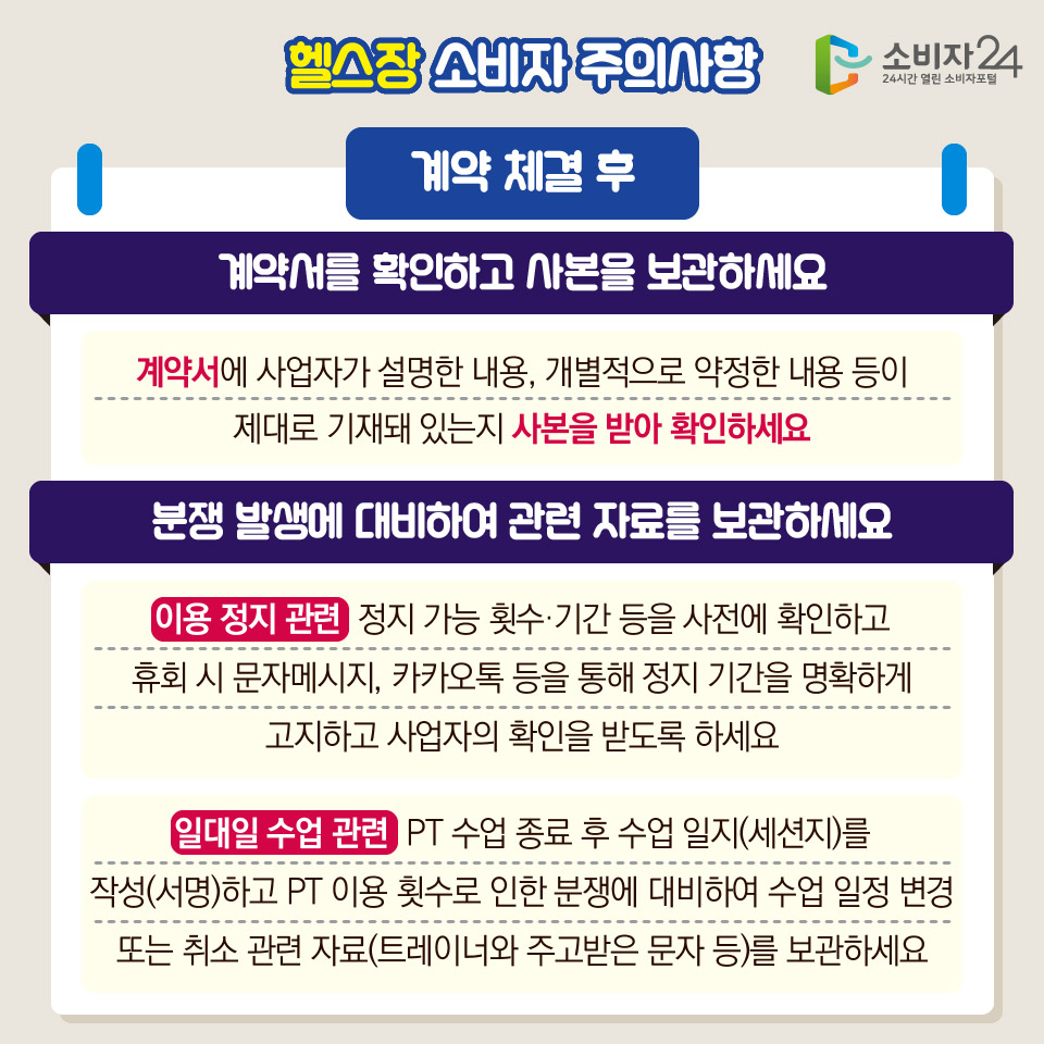 헬스장 소비자 주의사항 [계약 체결 후] 1) 계약서를 확인하고 사본을 보관하세요 - 계약서에 사업자가 설명한 내용, 개별적으로 약정한 내용 등이 제대로 기재돼 있는지 사본을 받아 확인하세요 / 2) 분쟁 발생에 대비하여 관련 자료를 보관하세요 - 이용 정지 관련 : 정지 가능 횟수·기간 등을 사전에 확인하고 휴회 시 문자메시지, 카카오톡 등을 통해 정지 기간을 명확하게 고지하고 사업자의 확인을 받도록 하세요 - 일대일 수업 관련  PT 수업 종료 후 수업 일지(세션지)를 작성(서명)하고 PT 이용 횟수로 인한 분쟁에 대비하여 수업 일정 변경 또는 취소 관련 자료(트레이너와 주고받은 문자 등)를 보관하세요 