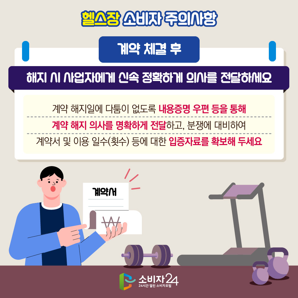 헬스장 소비자 주의사항 [계약 체결 후] 1) 해지 시 사업자에게 신속·정확하게 의사를 전달하세요 - 계약 해지일에 다툼이 없도록 내용증명 우편 등을 통해 계약 해지 의사를 명확하게 전달하고, 분쟁에 대비하여 계약서 및 이용 일수(횟수) 등에 대한 입증자료를 확보해 두세요