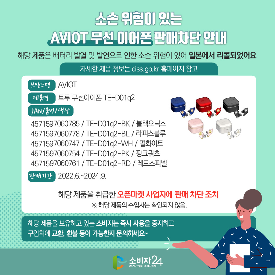 소손 위험이 있는 AVIOT 무선 이어폰 판매차단 안내 해당 제품은 배터리 발열 및 발연으로 인한 소손 위험이 있어 일본에서 리콜되었어요 (자세한 제품 정보는 ciss.go.kr 홈페이지 참고) 브랜드명 AVIOT 제품명 트루 무선이어폰 TE-D01q2 JAN/품번/색상 4571597060785 / TE-D01q2-BK / 블랙오닉스, 4571597060778 / TE-D01q2-BCL / 라피스블루, 4571597060747 / TE-D01q2-WH / 펄화이트, 4571597060754 / TE-D01q2-PK / 핑크쿼츠, 4571597060761 / TE-D01q2-RD / 레드스피넬 판매기간 2022.6.~2024.9.  해당 제품을 취급한 오픈마켓 사업자에 판매 차단 조치  ※ 해당 제품의 수입사는 확인되지 않음. 해당 제품을 보유하고 있는 소비자는 즉시 사용을 중지하고 구입처에 교환, 환불 등이 가능한지 문의하세요~