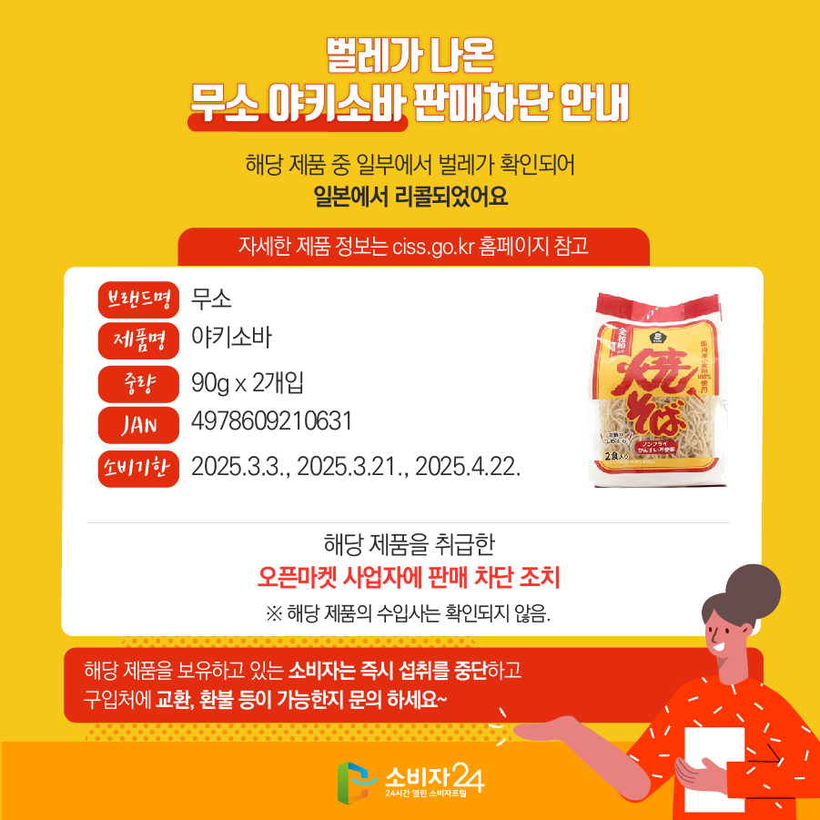 벌레가 나온 무소 야키소바 판매차단 안내 해당 제품 중 일부에서 벌레가 확인되어 일본에서 리콜되었어요 (자세한 제품 정보는 ciss.go.kr 홈페이지 참고) 브랜드명 무소 제품명 야키소바 중량 90g x 2개입 JAN 4978609210631 소비기한 2025.3.3., 2025.3.21., 2025.4.22. 해당 제품을 취급한 오픈마켓 사업자에 판매 차단 조치 ※ 해당 제품의 수입사는 확인되지 않음. 해당 제품을 보유하고 있는 소비자는 즉시 섭취를 중단하고 구입처에 교환, 환불 등이 가능한지 문의 하세요~