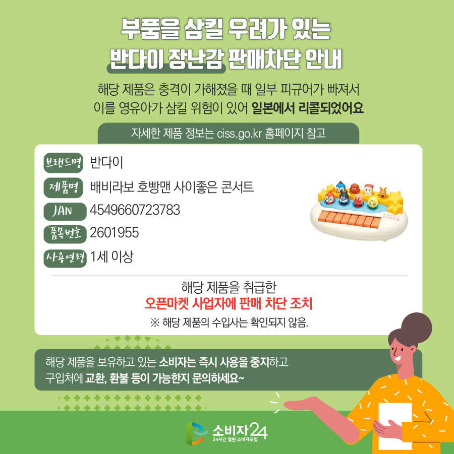 부품을 삼킬 우려가 있는 반다이 장난감 판매차단 안내 해당 제품은 충격이 가해졌을 때 일부 피규어가 빠져서 이를 영유아가 삼킬 위험이 있어 일본에서 리콜되었어요 자세한 제품 정보는 ciss.go.kr 홈페이지 참고 브랜드명 반다이 제품명배비라보 호빵맨 사이좋은 콘서트 JAN 4549660723783 품목번호 2601955 사용연령 1세 이상 해당 제품을 취급한 오픈마켓 사업자에 판매 차단 조치  ※ 해당 제품의 수입사는 확인되지 않음. 해당 제품을 보유하고 있는 소비자는 즉시 사용을 중지하고 구입처에 교환, 환불 등이 가능한지 문의하세요~