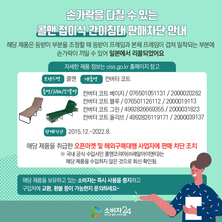 손가락을 다칠 수 있는 콜맨 접이식 간이침대 판매차단 안내 해당 제품은 등받이 부분을 조정할 때 등받이 프레임과 본체 프레임이 겹쳐 밀착되는 부분에 손가락이 끼일 수 있어 일본에서 리콜되었어요 (자세한 제품 정보는 ciss.go.kr 홈페이지 참고) 브랜드명 콜맨  제품명 컨버터 코트 품명/JAN/모델명 컨버터 코트 베이지 / 076501051131 / 2000020282, 컨버터 코트 블루 / 076501126112 / 2000019113, 컨버터 코트 그린 / 4992826669355 / 2000031823, 컨버터 코트 올리브 / 4992826119171 / 2000039137 판매기간 2015.12.~2022.8.  해당 제품을 취급한 오픈마켓에 판매 차단 조치   ※ 국내 공식 수입사인 콜맨코리아(㈜레알아이엔티)는 해당 제품을 수입하지 않은 것으로 회신·확인됨. 해당 제품을 보유하고 있는 소비자는 즉시 사용을 중지하고 구입처에 교환, 환불 등이 가능한지 문의하세요~