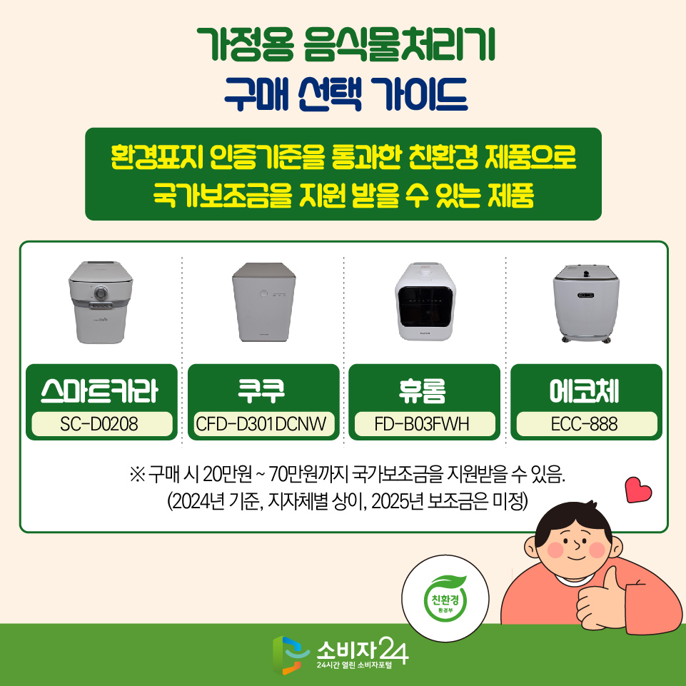 [가정용 음식물처리기 구매·선택 가이드] ◎ 환경표지 인증기준을 통과한 친환경 제품으로 국가보조금을 지원 받을 수 있는 제품 - 스마트카라(SC-D0208) - 쿠쿠(CFD-D301DCNW) - 휴롬(FD-B03FWH) - 에코체(ECC-888) ※ 구매 시 20만원 ~ 70만원까지 국가보조금을 지원받을 수 있음. (2024년 기준, 지자체별 상이, 2025년 보조금은 미정)