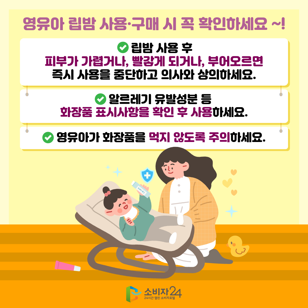 영유아 립밤 사용·구매 시 꼭 확인하세요 ~! 립밤 사용 후 피부가 가렵거나, 빨갛게 되거나, 부어오르면 즉시 사용을 중단하고 의사와 상의하세요. 알르레기 유발성분 등 화장품 표시사항을 확인 후 사용하세요. 영유아가 화장품을 먹지 않도록 주의하세요.