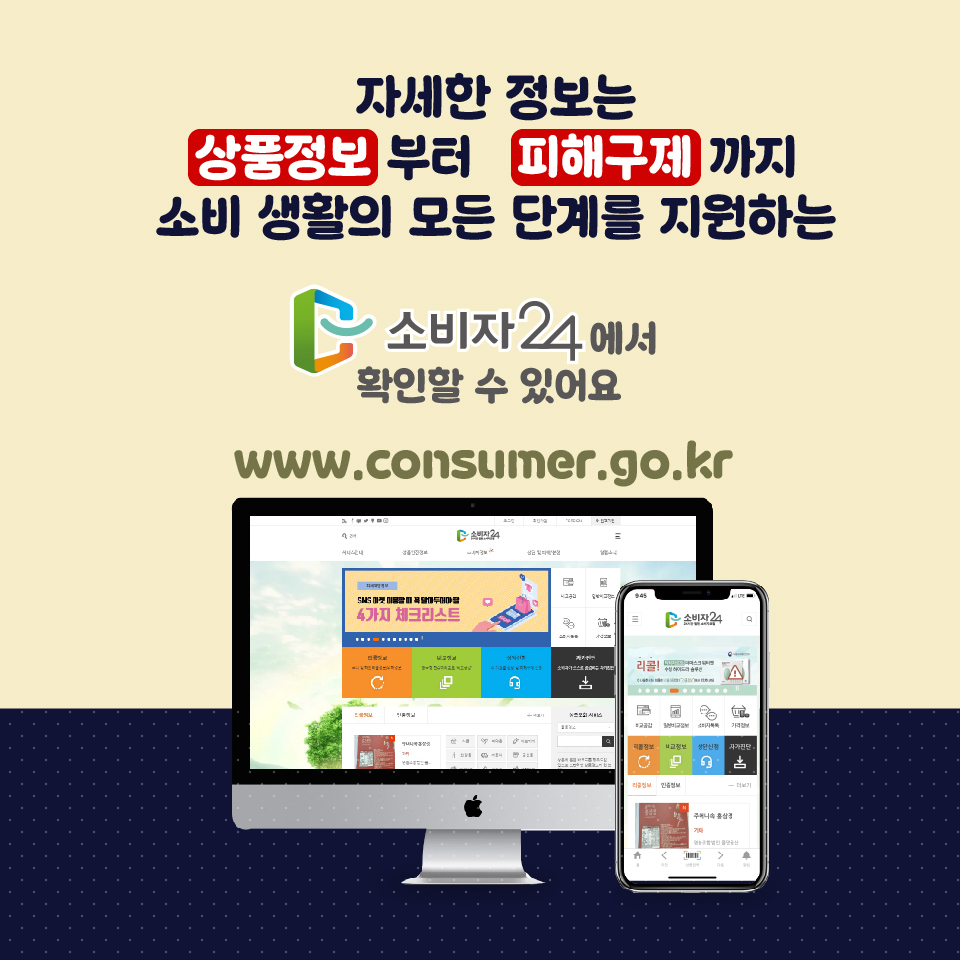 자세한 정보는 상품정보부터 피해구제까지 소비 생활의 모든 단계를 지원하는 소비자24에서 확인할 수 있어요 www.consumer.go.kr