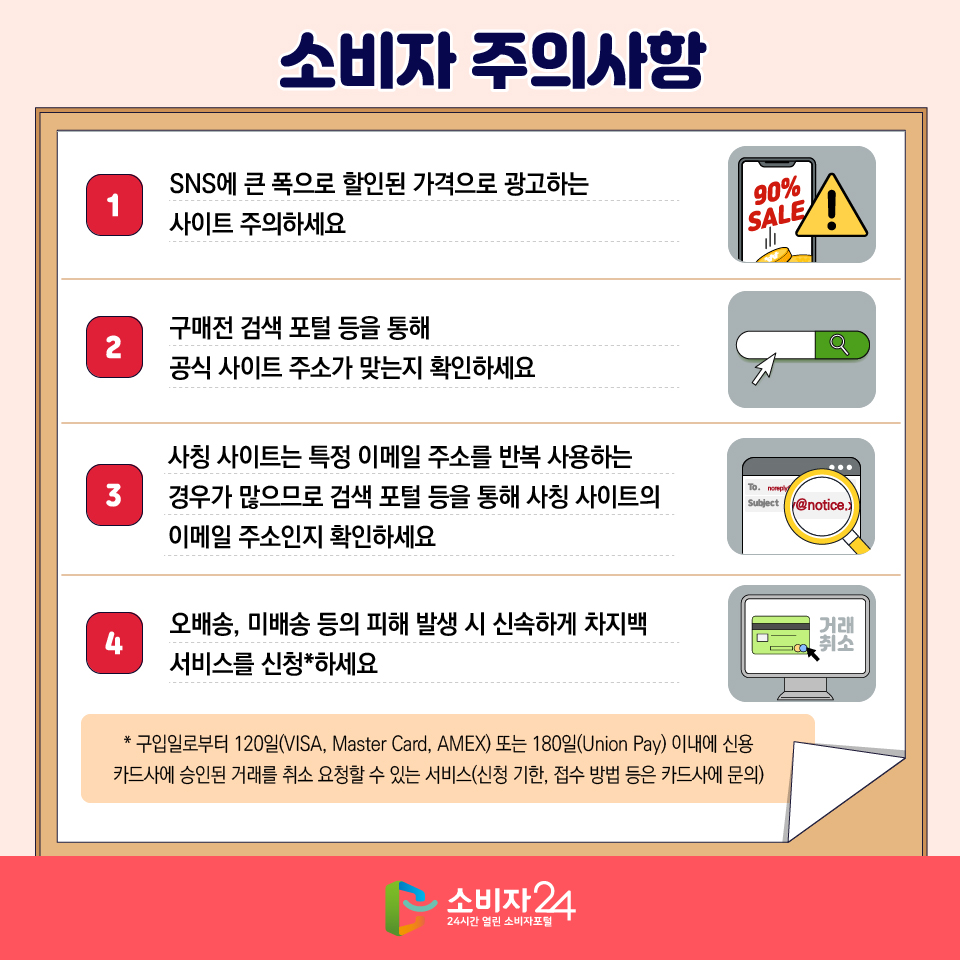소비자 주의사항 1) SNS에 큰 폭으로 할인된 가격으로 광고하는 사이트 주의하세요 2) 구매전 검색 포털 등을 통해 공식 사이트 주소가 맞는지 확인하세요 3) 사칭 사이트는 특정 이메일 주소를 반복 사용하는 경우가 많으므로 검색 포털 등을 통해 사칭 사이트의 이메일 주소인지 확인하세요 4) 오배송, 미배송 등의 피해 발생 시 신속하게 차지백 서비스를 신청*하세요 * 구입일로부터 120일(VISA, Master Card, AMEX) 또는 180일(Union Pay) 이내에 신용카드사에 승인된 거래를 취소 요청할 수 있는 서비스(신청 기한, 접수 방법 등은 카드사에 문의) 