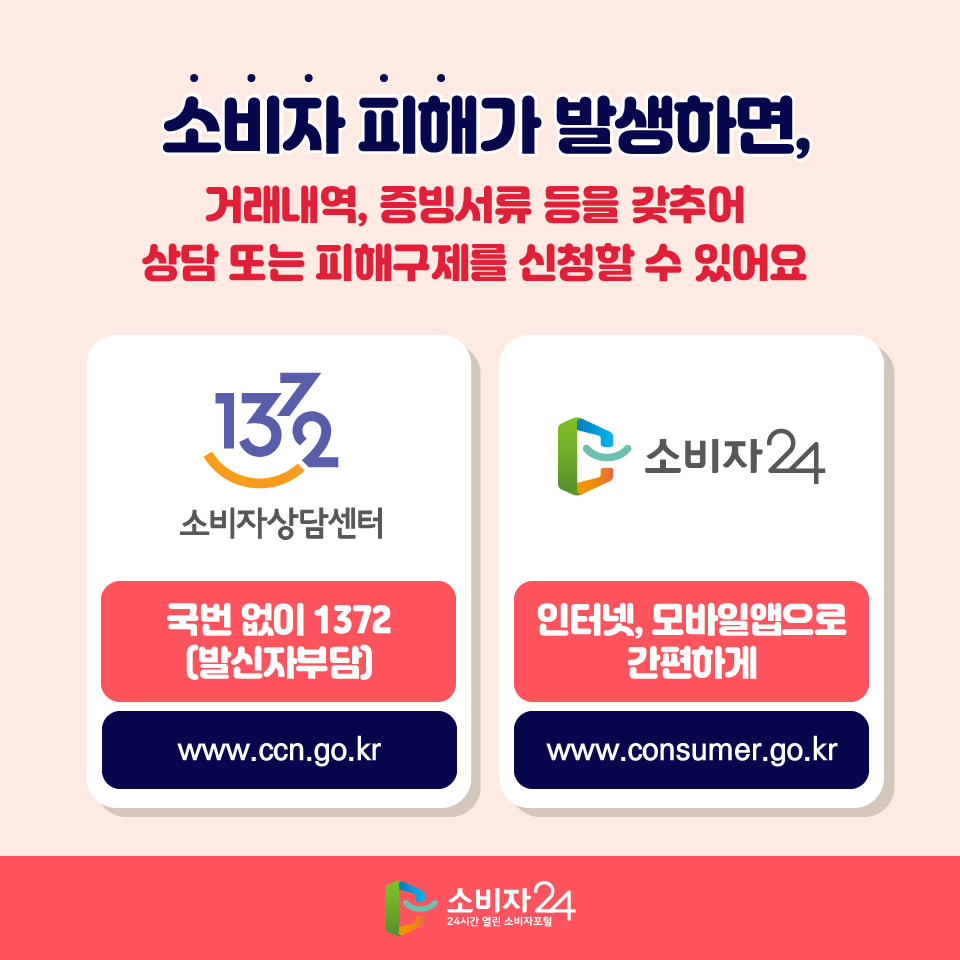 소비자 피해가 발생하면, 거래내역, 증빙서류 등을 갖추어 상담 또는 피해구제를 신청할 수 있어요. 소비자상담센터 국번 없이 1372(발신자부담) www.ccn.go.kr / 소비자24 인터넷, 모바일앱으로 간편하게 www.consumer.go.kr