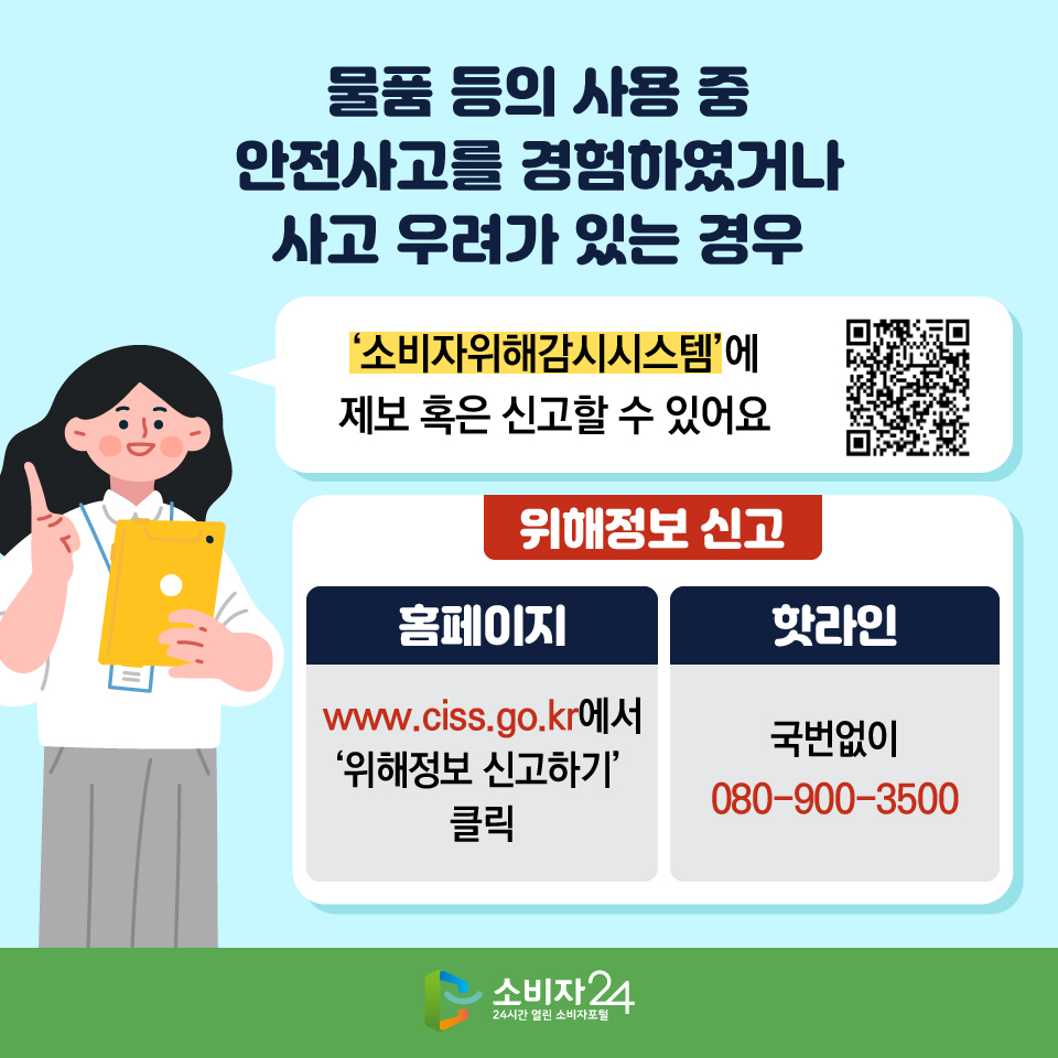 물품 등의 사용 중 안전사고를 경험하였거나 사고 우려가 있는 경우 ‘소비자위해감시시스템’에 제보 혹은 신고할 수 있어요 [위해정보 신고] - 홈페이지 : www.ciss.go.kr에서 ‘위해정보 신고하기’ 클릭 - 핫라인 : 국번없이 080-900-3500 