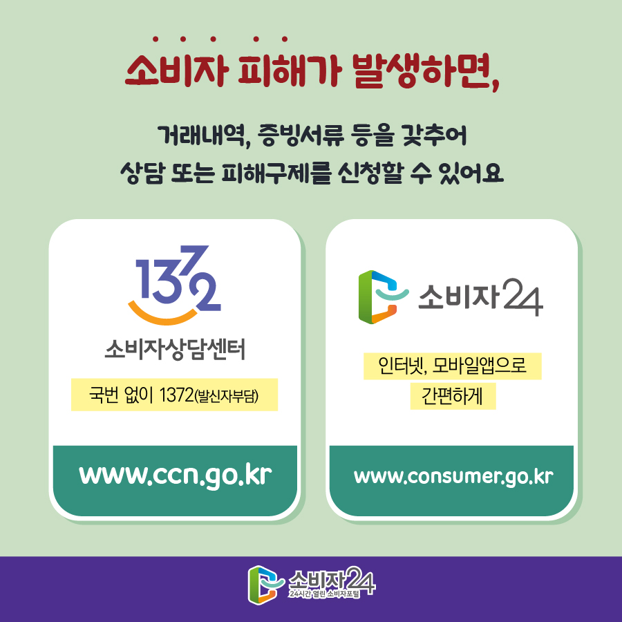 소비자 피해가 발생하면, 거래내역, 증빙서류 등을 갖추어 상담 또는 피해구제를 신청할 수 있어요 1372 소비자상담센터 국번없이 1372(발신자부담) www.ccn.go.kr 소비자24 인터넷, 모바일앱으로 간편하게 www.consumer.go.kr