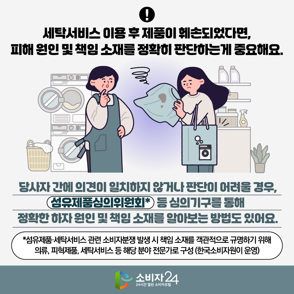 세탁서비스 이용 후 제품이 훼손되었다면,  피해 원인 및 책임 소재를 정확히 판단하는게 중요해요. 당사자간에 의견이 일치하지 않거나 판단이 어려울 경우, 섬유제품심의위원회* 등 심의기구를 통해 정확한 하자 원인 및 책임 소재를 알아보는 방법도 있어요.  * 섬유제품·세탁서비스 관련 소비자분쟁 발생 시 책임 소재를 객관적으로 규명하기 위해 의류, 피혁제품, 세탁서비스 등 해당 분야 전문가로 구성(한국소비자원이 운영)