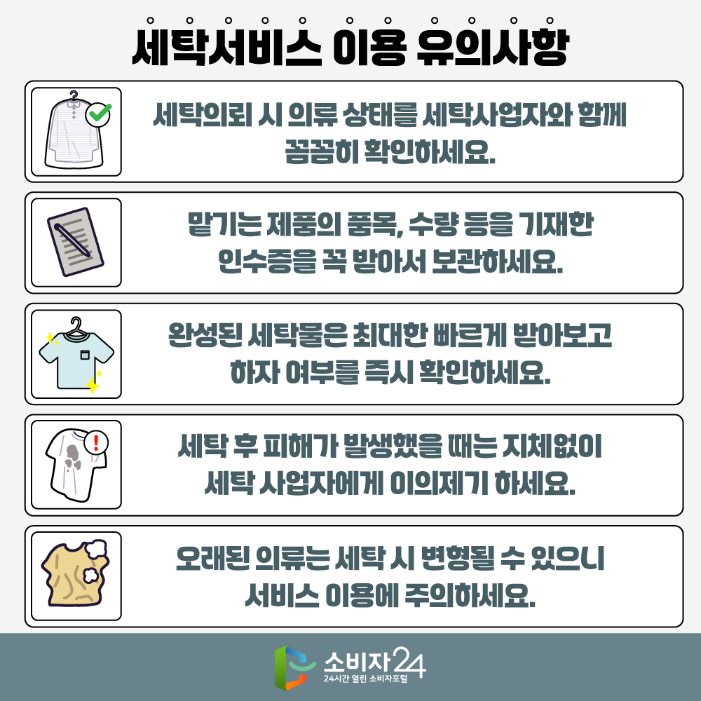 세탁서비스 이용 유의사항  ▲ 세탁의뢰 시 의류 상태를 세탁사업자와 함께 꼼꼼히 확인하세요 ▲ 맡기는 제품의 품목, 수량 등을 기재한 인수증을 꼭 받아서 보관하세요 ▲ 완성된 세탁물은 최대한 빠르게 받아보고 하자 여부를 즉시 확인하세요 ▲ 세탁 후 피해가 발생했을 때는 지체없이 세탁사업자에게 이의제기 하세요 ▲ 오래된 의류는 세탁 시 변형될 수 있으니 서비스 이용에 주의하세요