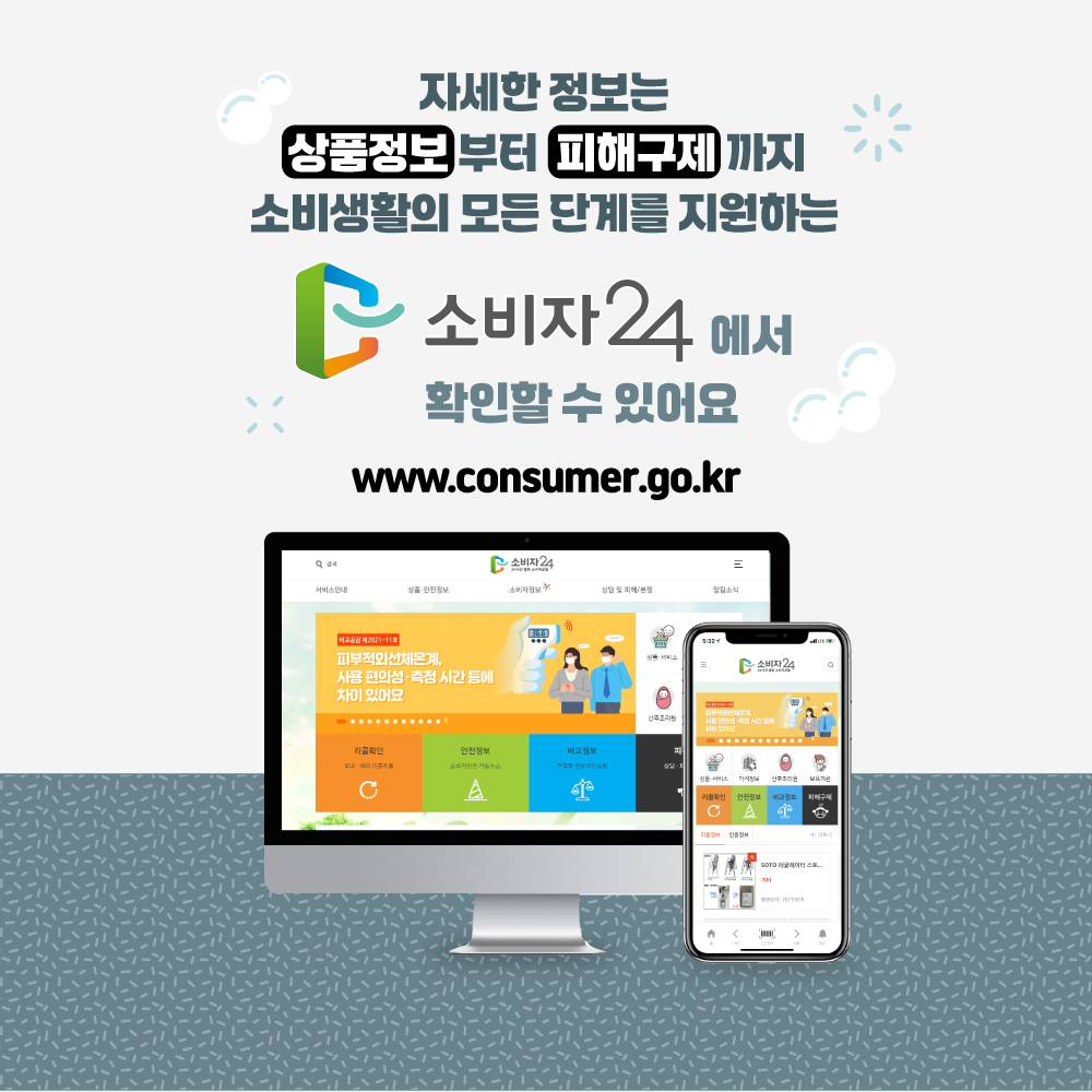 자세한 정보는 상품정보 부터 피해구제 까지 소비 생활의 모든 단계를 지원하는 소비자24에서 확인할 수 있어요 www.consumer.go.kr