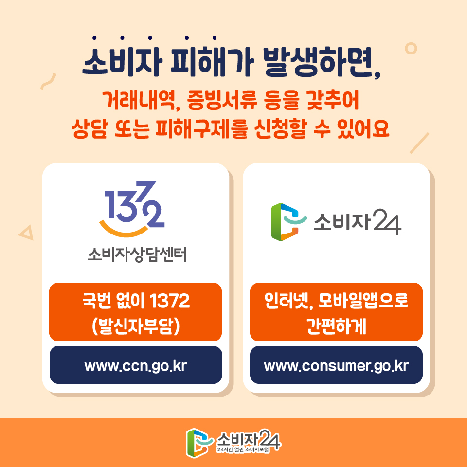 #9 소비자 피해가 발생하면, 거래내역, 증빙서류 등을 갖추어 상담 또는 피해구제를 신청할 수 있어요. 소비자상담센터 국번 없이 1372(발신자부담) www.ccn.go.kr / 소비자24 인터넷, 모바일앱으로 간편하게 www.consumer.go.kr