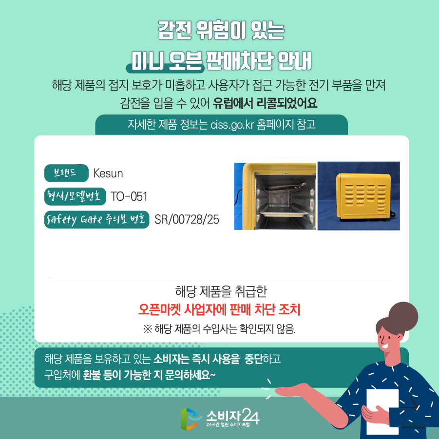 감전 위험이 있는 미니 오븐 판매차단 안내 해당 제품의 접지 보호가 미흡하고 사용자가 접근 가능한 전기 부품을 만져 감전을 입을 수 있어 유럽에서 리콜되었어요 (자세한 제품 정보는 ciss.go.kr 홈페이지 참고) 브랜드 Kesun 형식/모델번호 TO-051 Safety Gate 주의보 번호 SR/00728/25 해당 제품을 취급한 오픈마켓 사업자에 판매 차단 조치  ※ 해당 제품의 수입사는 확인되지 않음. 해당 제품을 보유하고 있는 소비자는 즉시 사용을 중단하고 구입처에 환불 등이 가능한 지 문의하세요~