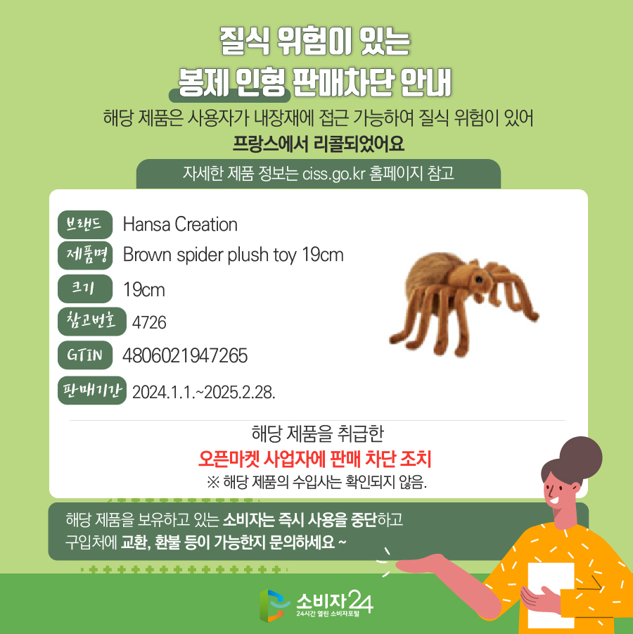 질식 위험이 있는 봉제 인형 판매차단 안내 해당 제품은 사용자가 내장재에 접근 가능하여 질식 위험이 있어 프랑스에서 리콜되었어요 (자세한 제품 정보는 ciss.go.kr 홈페이지 참고) 브랜드 Hansa Creation 제품명 Brown spider plush toy 19cm 크기 19cm 참고번호 4726 GTIN 4806021947265 판매기간 2024.1.1.~2025.2.28. 해당 제품을 취급한 오픈마켓 사업자에 판매 차단 조치 ※ 해당 제품의 수입사는 확인되지 않음. 해당 제품을 보유하고 있는 소비자는 즉시 사용을 중지하고 구입처에 교환, 환불 등이 가능한지 문의하세요~