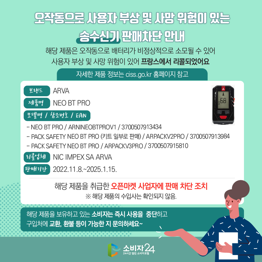 오작동으로 사용자 부상 및 사망 위험이 있는 송수신기 판매차단 안내 해당 제품은 오작동으로 배터리가 비정상적으로 소모될 수 있어 사용자 부상 및 사망 위험이 있어 프랑스에서 리콜되었어요 (자세한 제품 정보는 ciss.go.kr 홈페이지 참고) 브랜드 ARVA 제품명 NEO BT PRO 모델명 / 참조번호 / EAN - NEO BT PRO / ARNINEOBTPROV1 / 3700507913434 - PACK SAFETY NEO BT PRO (키트 일부로 판매) / ARPACKV2PRO / 3700507913984 - PACK SAFETY NEO BT PRO / ARPACKV3PRO / 3700507915810 리콜업체 NIC IMPEX SA ARVA 판매기간 2022.11.8.~2025.1.15.  해당 제품을 취급한 오픈마켓 사업자에 판매 차단 조치  ※ 해당 제품의 수입사는 확인되지 않음. 해당 제품을 보유하고 있는 소비자는 즉시 사용을 중단하고 구입처에 교환, 환불 등이 가능한 지 문의하세요~