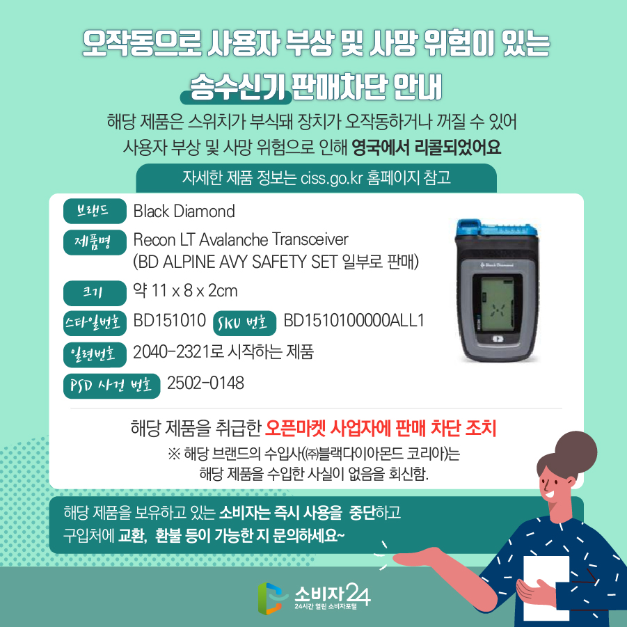 오작동으로 사용자 부상 및 사망 위험이 있는 송수신기 판매차단 안내 해당 제품은 스위치가 부식돼 장치가 오작동하거나 꺼질 수 있어 사용자 부상 및 사망 위험으로 인해 영국에서 리콜되었어요 (자세한 제품 정보는 ciss.go.kr 홈페이지 참고) 브랜드 Black Diamond 제품명 Recon LT Avalanche Transceiver(BD ALPINE AVY SAFETY SET 일부로 판매)   크기 약 11 x 8 x 2cm 스타일번호 BD151010 SKU 번호 BD1510100000ALL1 일련번호 2040-2321로 시작하는 제품 PSD 사건 번호 2502-0148 해당 제품을 취급한 오픈마켓 사업자에 판매 차단 조치 ※ 해당 브랜드의 수입사(㈜블랙다이아몬드 코리아)는 해당 제품을 수입한 사실이 없음을 회신함. 해당 제품을 보유하고 있는 소비자는 즉시 사용을  중단하고 구입처에 교환,  환불 등이 가능한 지 문의하세요~