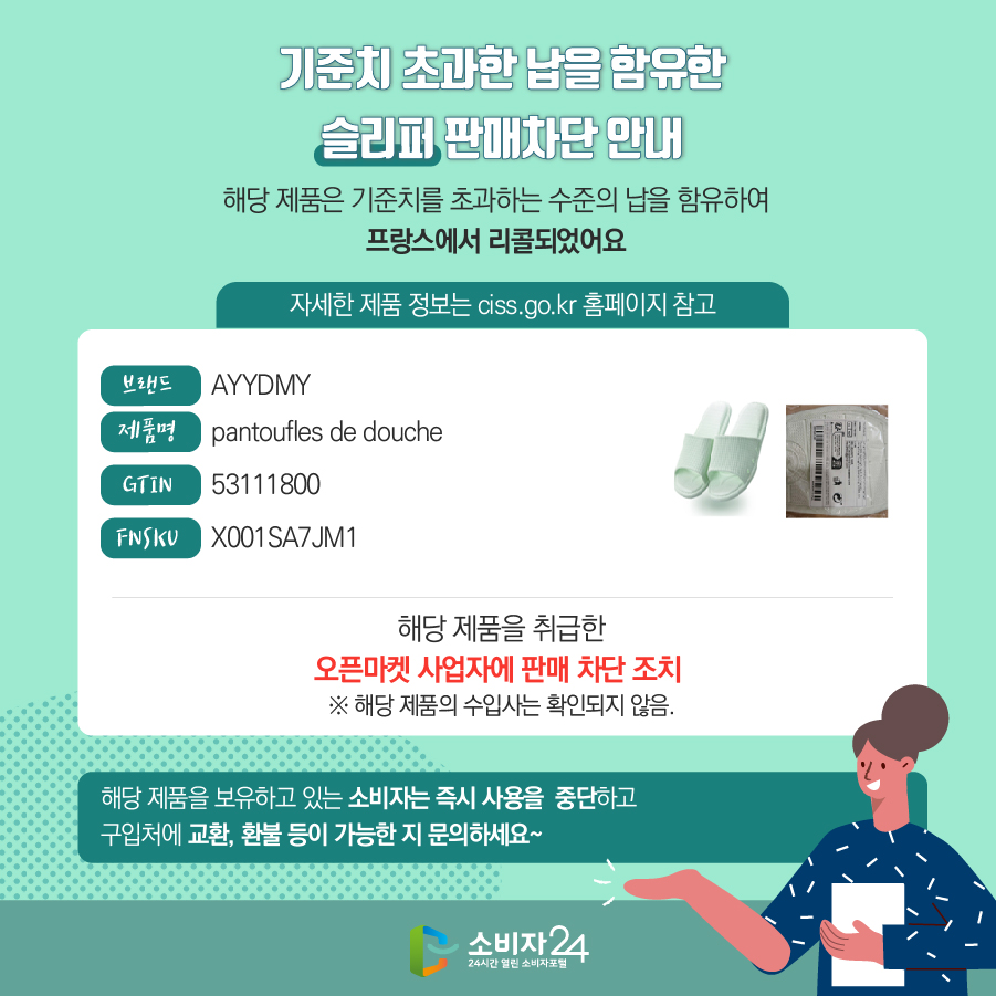 기준치 초과한 납을 함유한 슬리퍼 판매차단 안내 해당 제품은 기준치를 초과하는 수준의 납을 함유하여 프랑스에서 리콜되었어요 (자세한 제품 정보는 ciss.go.kr 홈페이지 참고) 브랜드 AYYDMY 제품명 pantoufles de douche GTIN 53111800 FNSKU X001SA7JM1 해당 제품을 취급한 오픈마켓 사업자에 판매 차단 조치   ※ 해당 제품의 수입사는 확인되지 않음. 해당 제품을 보유하고 있는 소비자는 즉시 사용을 중단하고 구입처에 교환, 환불 등이 가능한 지 문의하세요~