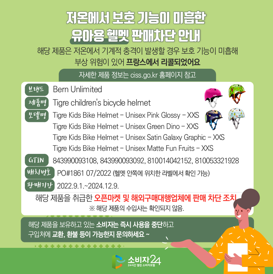 저온에서 보호 기능이 미흡한 유아용 헬멧 판매차단 안내 해당 제품은 저온에서 기계적 충격이 발생할 경우 보호 기능이 미흡해 부상 위험이 있어 프랑스에서 리콜되었어요 (자세한 제품 정보는 ciss.go.kr 홈페이지 참고) 브랜드 Bern Unlimited 제품명 Tigre children's bicycle helmet 모델명 Tigre Kids Bike Helmet - Unisex Pink Glossy - XXS,  Tigre Kids Bike Helmet - Unisex Green Dino - XXS, Tigre Kids Bike Helmet - Unisex Satin Galaxy Graphic - XXS, Tigre Kids Bike Helmet - Unisex Matte Fun Fruits - XXS GTIN 843990093108, 843990093092, 810014042152, 810053321928 배치번호 PO#1861 07/2022 (헬멧 안쪽에 위치한 라벨에서 확인 가능) 판매기간 2022.9.1.~2024.12.9. 해당 제품을 취급한 오픈마켓 및 해외구매대행업체에 판매 차단 조치  ※ 해당 제품의 수입사는 확인되지 않음. 해당 제품을 보유하고 있는 소비자는 즉시 사용을 중지하고 구입처에 교환, 환불 등이 가능한지 문의하세요~