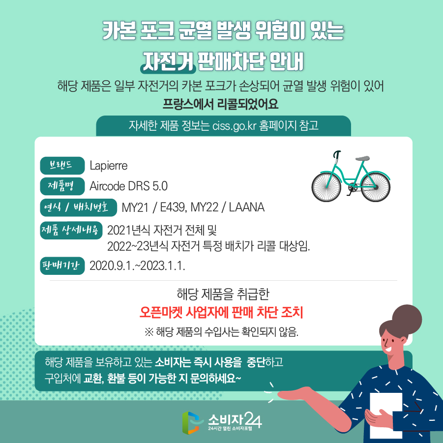 카본 포크 균열 발생 위험이 있는 자전거 판매차단 안내 해당 제품은 일부 자전거의 카본 포크가 손상되어 균열 발생 위험이 있어 프랑스에서 리콜되었어요 (자세한 제품 정보는 ciss.go.kr 홈페이지 참고) 브랜드 Lapierre 제품명 Aircode DRS 5.0  연식 / 배치번호 MY21 / E439, MY22 / LAANA 제품 상세내용 2021년식 자전거 전체 및 2022~23년식 자전거 특정 배치가 리콜 대상임. 판매기간 2020.9.1.~2023.1.1. 해당 제품을 취급한 오픈마켓 사업자에 판매 차단 조치  ※ 해당 제품의 수입사는 확인되지 않음. 해당 제품을 보유하고 있는 소비자는 즉시 사용을 중단하고 구입처에 교환, 환불 등이 가능한 지 문의하세요~
