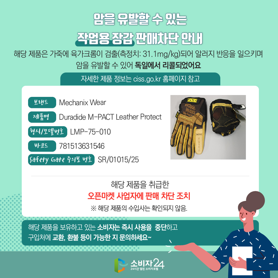 암을 유발할 수 있는 작업용 장갑 판매차단 안내 해당 제품은 가죽에 육가크롬이 검출(측정치: 31.1mg/kg)되어 알러지 반응을 일으키며 암을 유발할 수 있어 독일에서 리콜되었어요 (자세한 제품 정보는 ciss.go.kr 홈페이지 참고) 브랜드 Mechanix Wear 제품명 Duradide M-PACT Leather Protect 형식/모델번호 LMP-75-010 바코드 781513631546 Safety Gate 주의보 번호 SR/01015/25 해당 제품을 취급한 오픈마켓 사업자에 판매 차단 조치  ※ 해당 제품의 수입사는 확인되지 않음. 해당 제품을 보유하고 있는 소비자는 즉시 사용을 중단하고 구입처에 교환, 환불 등이 가능한 지 문의하세요~