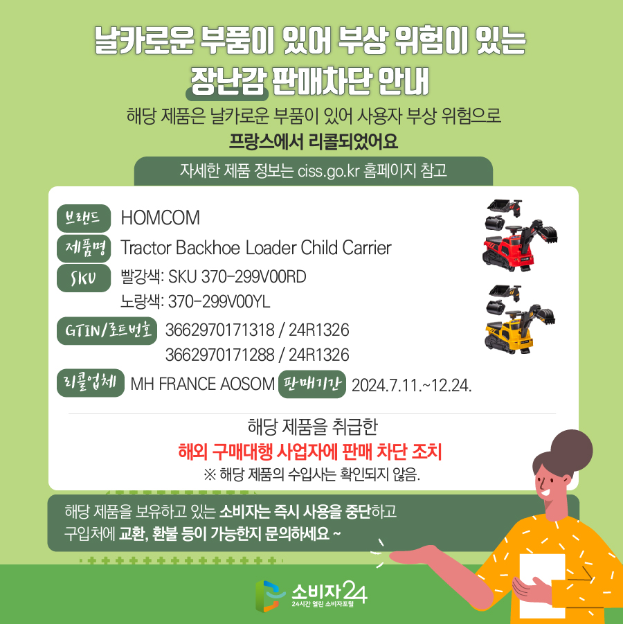 날카로운 부품이 있어 부상 위험이 있는 장난감 판매차단 안내 해당 제품은 날카로운 부품이 있어 사용자 부상 위험으로 프랑스에서 리콜되었어요 (자세한 제품 정보는 ciss.go.kr 홈페이지 참고) 브랜드 HOMCOM 제품명 Tractor Backhoe Loader Child Carrier SKU 빨강색: SKU 370-299V00RD, 노랑색: 370-299V00YL GTIN/로트번호 3662970171318 / 24R1326, 3662970171288 / 24R1326 리콜업체 MH FRANCE AOSOM 판매기간 2024.7.11.~12.24. 해당 제품을 취급한 해외 구매대행 사업자에 판매 차단 조치  ※ 해당 제품의 수입사는 확인되지 않음. 해당 제품을 보유하고 있는 소비자는 즉시 사용을 중지하고 구입처에 교환, 환불 등이 가능한지 문의하세요~