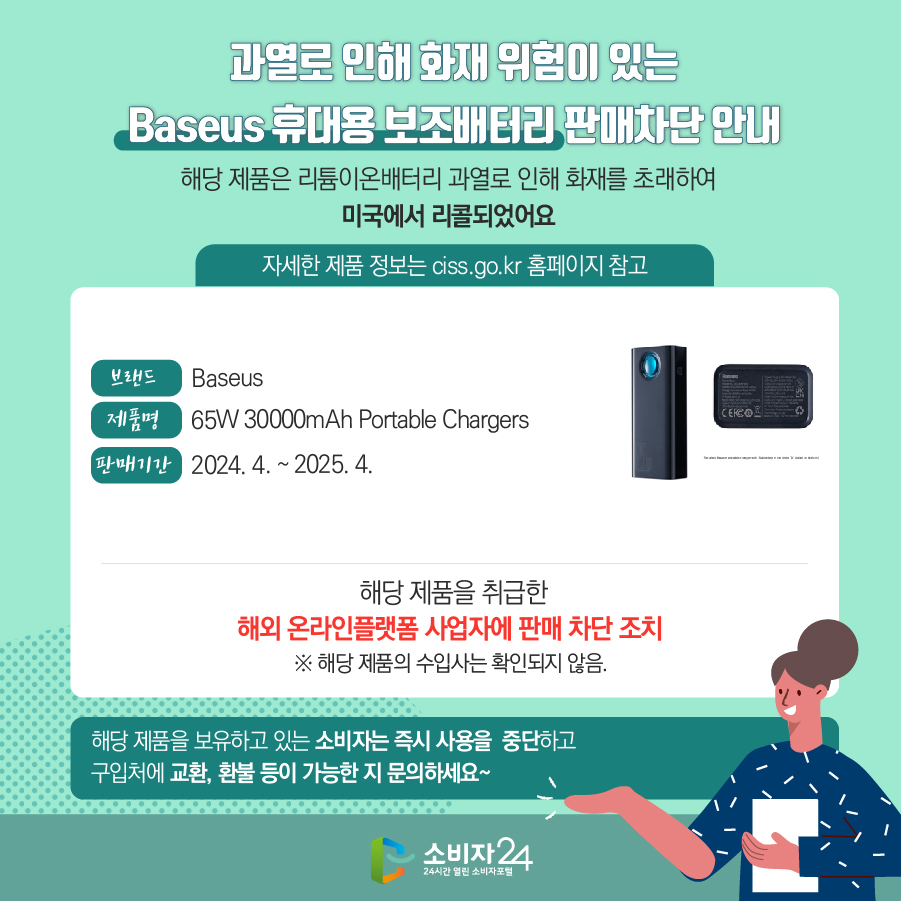 과열로 인해 화재 위험이 있는 Baseus 휴대용 보조배터리 판매차단 안내 해당 제품은 리튬이온배터리 과열로 인해 화재를 초래하여 미국에서 리콜되었어요 (자세한 제품 정보는 ciss.go.kr 홈페이지 참고) 브랜드 Baseus 제품명 65W 30000mAh Portable Chargers  판매기간 2024. 4. ~ 2025. 4.  해당 제품을 취급한 해외 온라인플랫폼 사업자에 판매 차단 조치   ※ 해당 제품의 수입사는 확인되지 않음. 해당 제품을 보유하고 있는 소비자는 즉시 사용을 중단하고 구입처에 교환, 환불 등이 가능한 지 문의하세요~