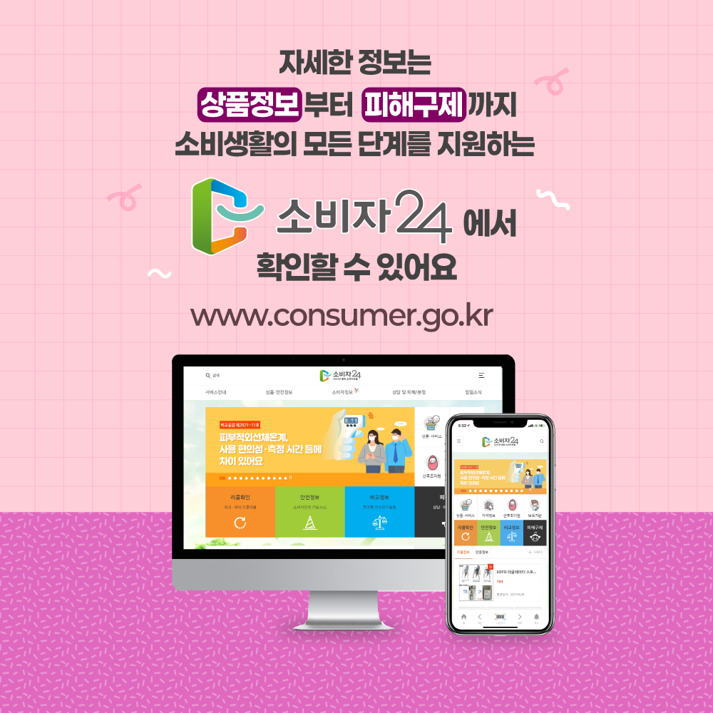 자세한 정보는 상품정보부터 피해구제까지 소비 생활의 모든 단계를 지원하는 소비자24에서 확인할 수 있어요 www.consumer.go.kr