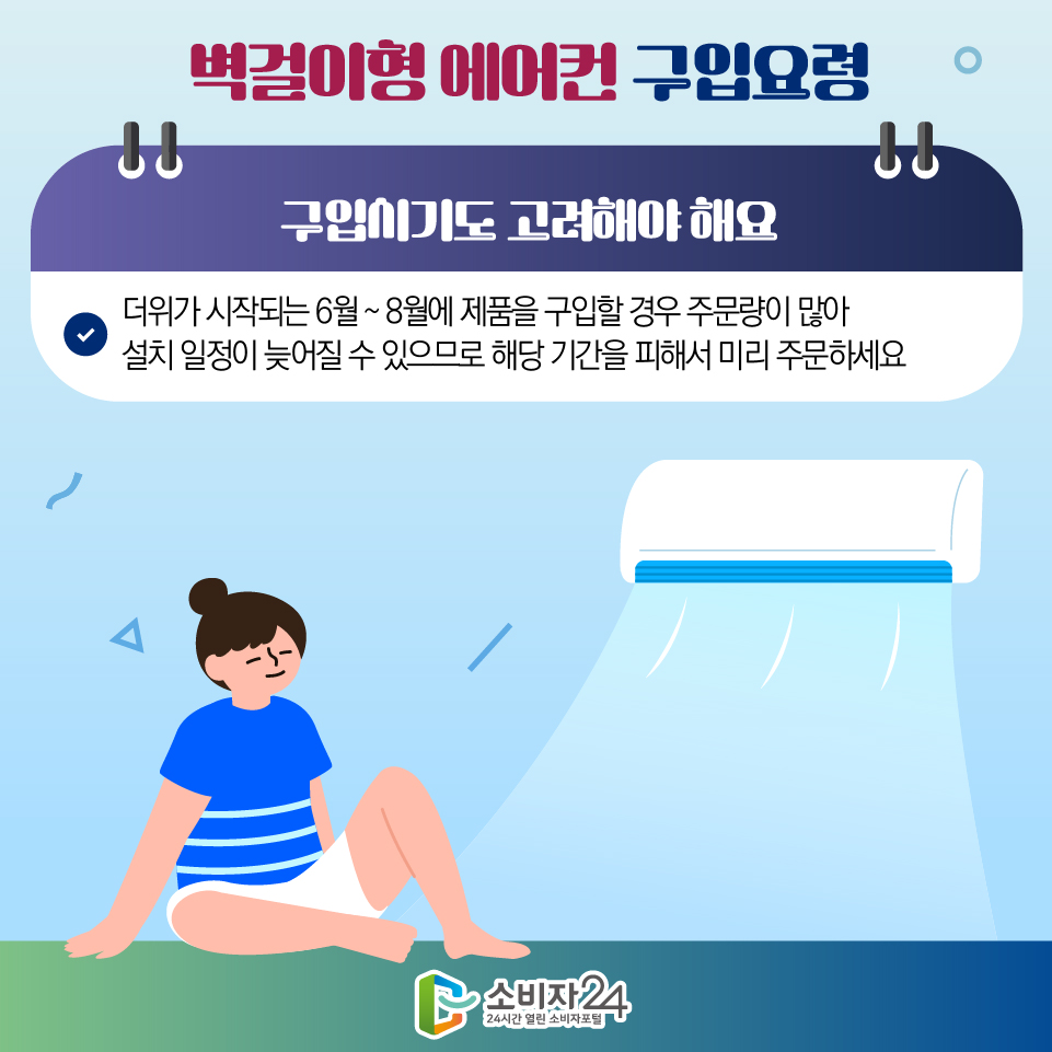 벽걸이형 에어컨 구입요령 3) 구입시기도 고려해야 해요 - 더위가 시작되는 6월 ~ 8월에 제품을 구입할 경우 주문량이 많아 설치 일정이 늦어질 수 있으므로 해당 기간을 피해서 미리 주문하세요