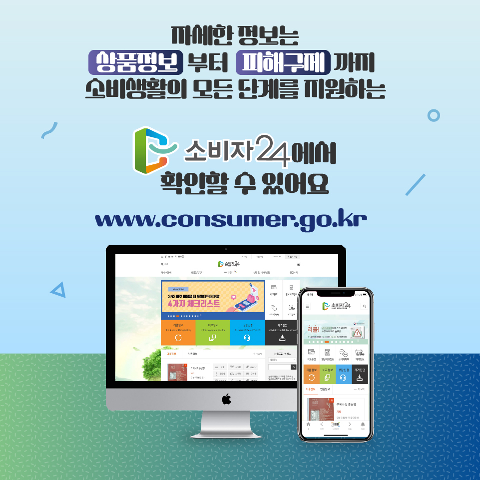 자세한 정보는 상품정보부터 피해구제까지 소비생활의 모든 단계를 지원하는 소비자24에서 확인할 수 있어요 www.consumer.go.kr