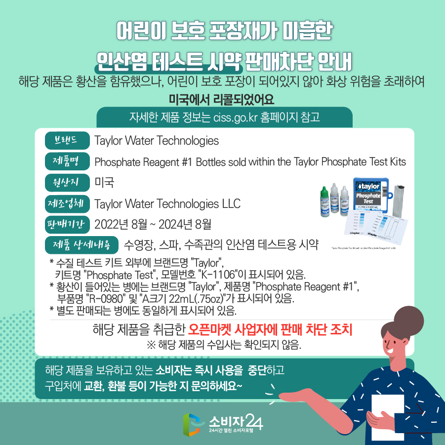 어린이 보호 포장재가 미흡한 인산염 테스트 시약 판매차단 안내 해당 제품은 황산을 함유했으나, 어린이 보호 포장이 되어있지 않아 화상 위험을 초래하여 미국에서 리콜되었어요 (자세한 제품 정보는 ciss.go.kr 홈페이지 참고) 브랜드 Taylor Water Technologies 제품명 Phosphate Reagent #1 Bottles sold within the Taylor Phosphate Test Kits 원산지 미국 제조업체 Taylor Water Technologies LLC 판매기간 2022년 8월 ~ 2024년 8월 제품 상세내용 수영장, 스파, 수족관의 인산염 테스트용 시약  * 수질 테스트 키트 외부에 브랜드명 