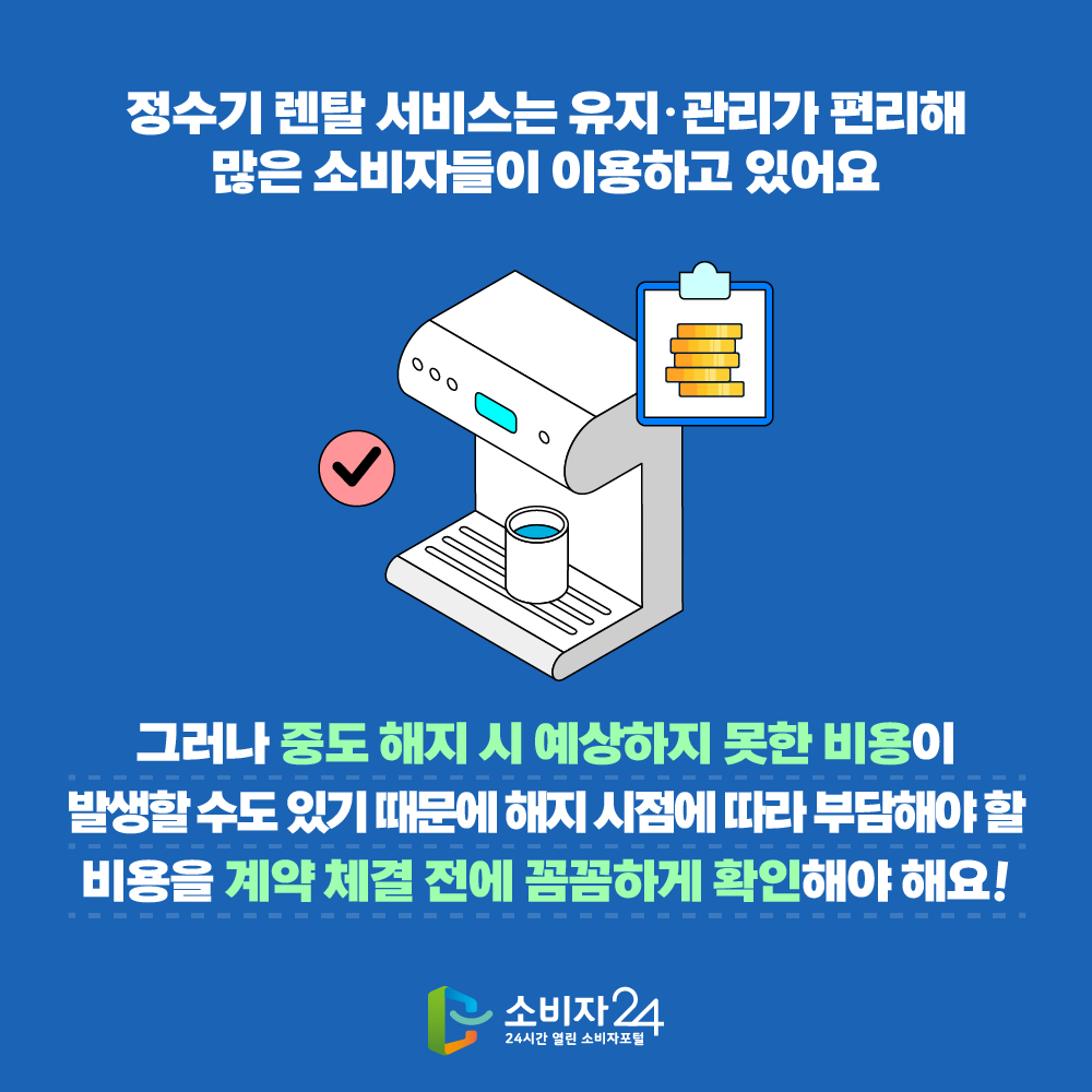 정수기 렌탈 서비스는 유지ˑ관리가 편리해 많은 소비자들이 이용하고 있어요. 그러나 중도 해지 시 예상하지 못한 비용 이 발생할 수 도 있기 때문에 해지 시점에 따라 부담해야 할 비용을 계약 체결 전에 꼼꼼하게 확인해야해요!