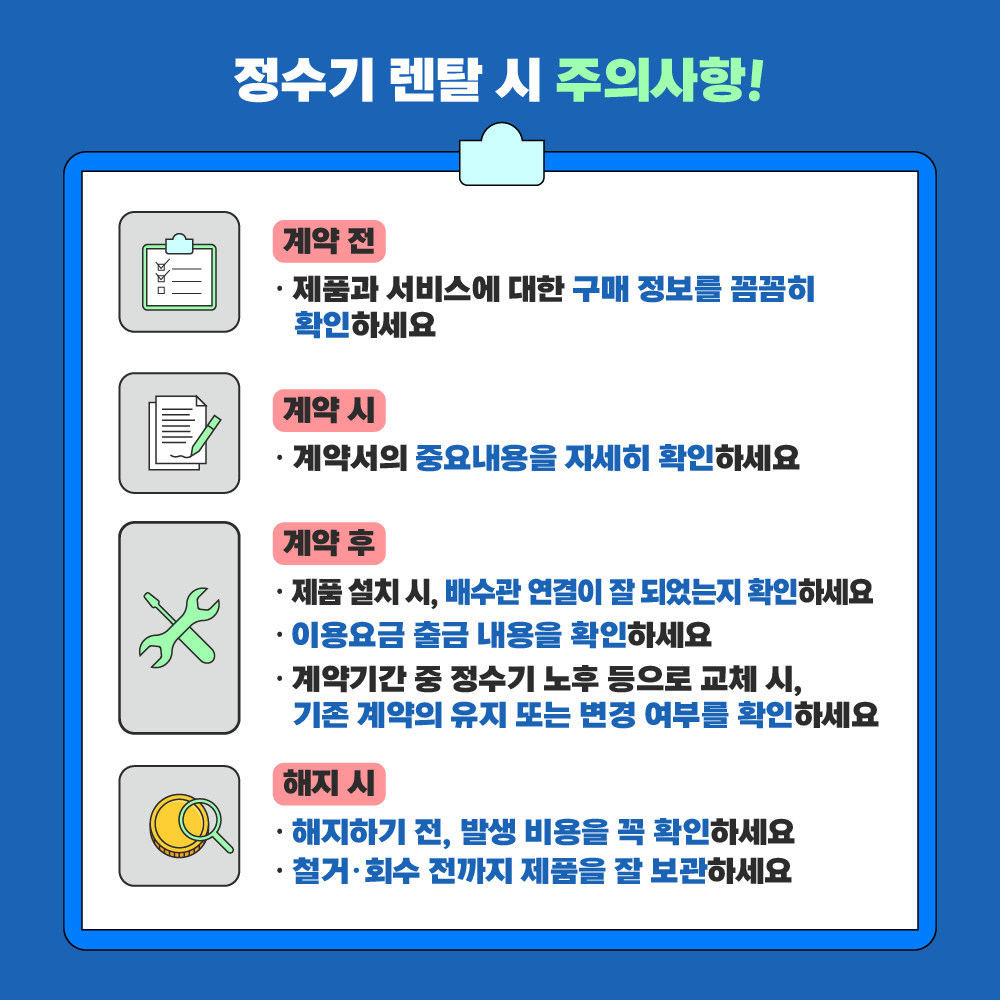 계약 전 □ 제품과 서비스에 대한 구매 정보를 꼼꼼히 확인하세요 계약 시 □ 계약서의 중요내용을 자세히 확인하세요 계약 후 □ 제품 설치 시, 배수관 연결이 잘 되었는지 확인하세요  □ 이용요금 출금 내용을 확인하세요 □ 계약기간 중 정수기 노후 등으로 교체 시, 기존 계약의 유지 또는 변경 여부를 확인하세요 해지 시 □ 해지하기 전, 발생 비용을 꼭 확인하세요 □ 철거·회수 전까지 제품을 잘 보관하세요